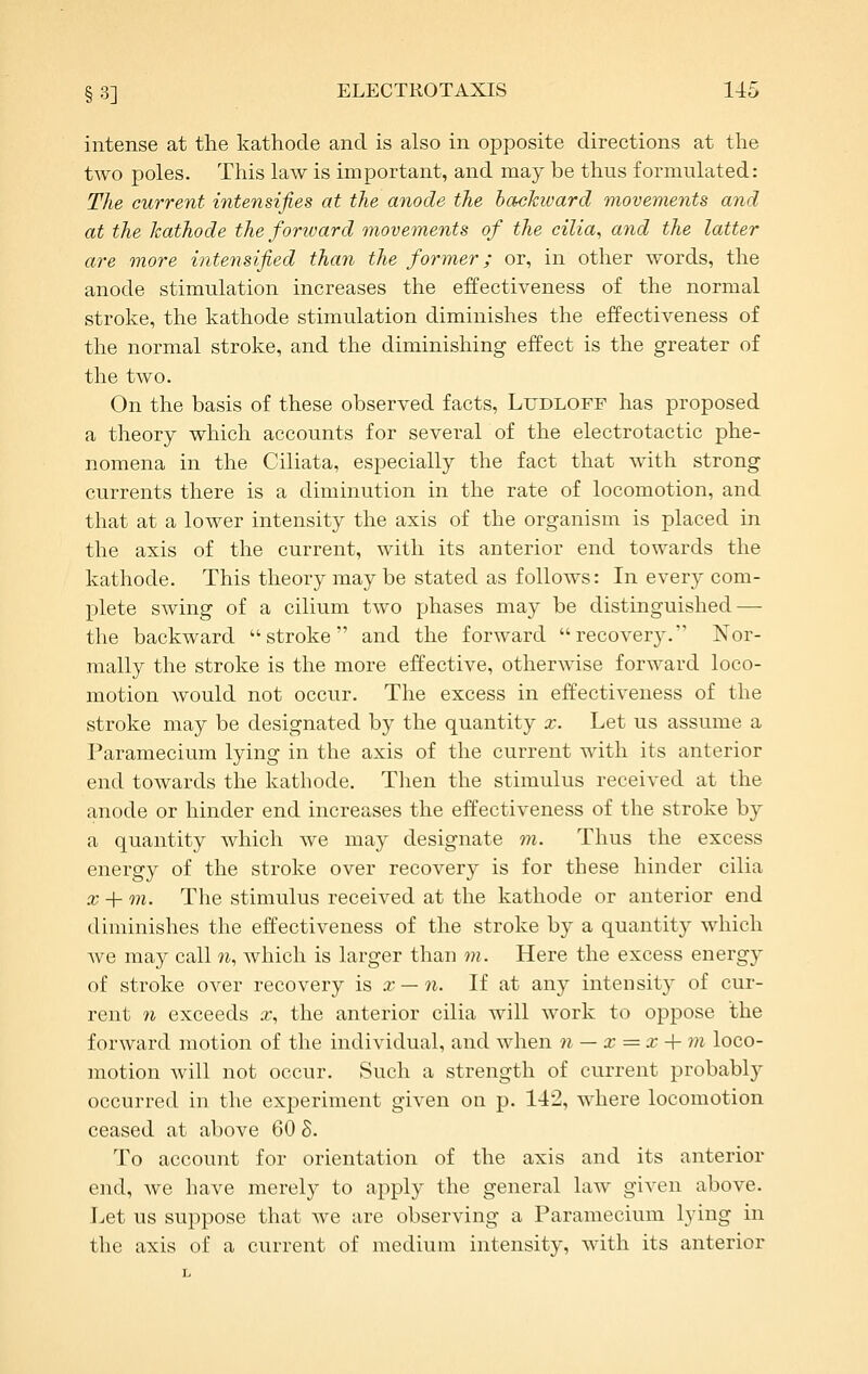 intense at the kathode and is also in opposite directions at the two poles. This law is important, and may be thus formulated: The current intensifies at the anode the hackivard movements and at the kathode the forward movements of the cilia, and the latter are more intensified than the former; or, in other words, the anode stimulation increases the effectiveness of the normal stroke, the kathode stimulation diminishes the effectiveness of the normal stroke, and the diminishing effect is the greater of the two. On the basis of these observed facts, Ludloff has proposed a theory which accounts for several of the electrotactic phe- nomena in the Ciliata, especially the fact that with strong currents there is a diminution in the rate of locomotion, and that at a lower intensity the axis of the organism is placed in the axis of the current, with its anterior end towards the kathode. This theory may be stated as follows: In every com- plete swing of a cilium two phases may be distinguished — the backward stroke and the forward recovery. Nor- mally the stroke is the more effective, otherwise forward loco- motion would not occur. The excess in eff'ectiveness of the stroke may be designated by the quantity x. Let us assume a Paramecium lying in the axis of the current with its anterior end towards the kathode. Then the stimulus received at the anode or hinder end increases the effectiveness of the stroke by a quantity which we may designate m. Thus the excess energy of the stroke over recovery is for these hinder cilia X + on. The stimulus received at the kathode or anterior end diminishes the effectiveness of the stroke by a quantity which Ave may call ?i, which is larger than m. Here the excess energy of stroke over recovery is a; — 7i. If at any intensity of cur- rent n exceeds .r, the anterior cilia will work to oppose the forward motion of the individual, and when n — x = x + m loco- motion will not occur. Such a strength of current probably occurred in the experiment given on p. 142, where locomotion ceased at above 60 S. To account for orientation of the axis and its anterior end, we have merely to apply the general law given above. Let us suppose that Ave are observing a Paramecium lying in the axis of a current of medium intensity, with its anterior