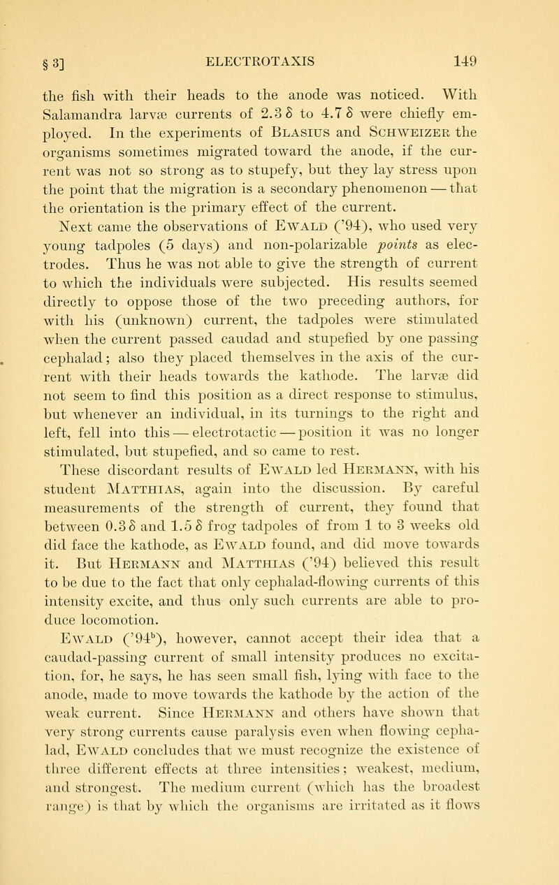 the fisli with their heads to the anode was noticed. With Salamandra larvse currents of 2.3 S to 4.7 S were chiefly em- ployed. In the experiments of Blasius and Schweizer the organisms sometimes migrated toward the anode, if the cur- rent was not so strong as to stupefy, but they lay stress upon the point that the migration is a secondary phenomenon — that the orientation is the primary effect of the current. Next came the observations of Ewald ('94), who used very young tadpoles (5 days) and non-polarizable points as elec- trodes. Thus he was not able to give the strength of current to which the individuals were subjected. His results seemed directly to oppose those of the two preceding authors, for with his (unknown) current, the tadpoles were stimulated when the current passed caudad and stupefied by one passing cephalad; also they placed themselves in the axis of the cur- rent with their heads towards the kathode. The larvae did not seem to find this position as a direct response to stimulus, but whenever an individual, in its turnings to the right and left, fell into this — electrotactic — position it was no longer stimulated, but stupefied, and so came to rest. These discordant results of Ewald led Hermann, with his student Matthias, again into the discussion. By careful measurements of the strength of current, they found that between 0.3 S and 1.5 S frog tadpoles of from 1 to 3 weeks old did face the kathode, as Ewald found, and did move towards it. But Hermann and Matthias ('94) believed this result to be due to the fact that only cephalad-flowing currents of this intensity excite, and thus only such currents are able to pro- duce locomotion. Ewald ('94^), however, cannot accept their idea that a caudad-passing current of small intensity produces no excita- tion, for, he says, he has seen small fish, lying with face to the anode, made to move towards the kathode by the action of the weak current. Since Hermann and others have shown that very strong currents cause paralj'sis even when flowing cepha- lad, Ewald concludes that we must recognize the existence of three different effects at three intensities; weakest, medium, and strongest. The medium current (Avhich has the broadest range) is that by which the organisms are irritated as it flows