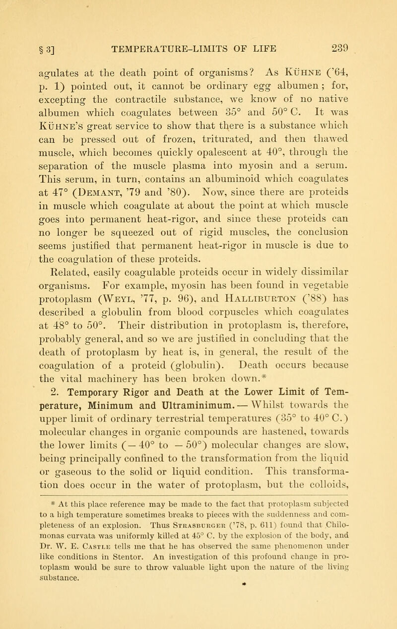 agulates at the death point of organisms? As Kuhne ('64, p. 1) pointed out, it cannot be ordinary egg albumen; for, excepting the contractile substance, we know of no native albumen which coagulates between 35° and 50° C. It was KiJHNB's great service to show that th.ere is a substance which can be pressed out of frozen, triturated, and then thawed muscle, which becomes quickly opalescent at 40°, through the separation of the muscle plasma into myosin and a serum. This serum, in turn, contains an albuminoid which coagulates at 47° (Demant, '79 and '80). Now, since there are proteids in muscle which coagulate at about the point at which muscle goes into permanent heat-rigor, and since these proteids can no longer be squeezed out of rigid muscles, the conclusion seems justified that permanent heat-rigor in muscle is due to the coagulation of these proteids. Related, easily coagulable proteids occur in widely dissimilar organisms. For example, myosin has been found in vegetable protoplasm (Weyl, '77, p. 96), and Halliburton ('88) has described a globulin from blood corpuscles which coagulates at 48° to 50°. Their distribution in protoplasm is, therefore, probably general, and so we are justified in concluding that the death of protoplasm by heat is, in general, the result of the coagulation of a proteid (globulin). Death occurs because the vital machinery has been broken down.* 2. Temporary Rigor and Death at the Lower Limit of Tem- perature, Minimum and Ultraminimum.— Whilst towards the upper limit of ordinary terrestrial temperatures (35° to 40° C.) molecular changes in organic compounds are hastened, towards the lower limits (—40° to — 50°) molecular changes are slow, being principally confined to the transformation from the liquid or gaseous to the solid or liquid condition. This transforma- tion does occur in the water of protoplasm, but the colloids, * At this place reference may be made to the fact that protoplasm subjected to a high temperature sometimes breaks to pieces with the suddenness and com- pleteness of an explosion. Thus Stkasburger ('78, p. 611) found that Chilo- monas curvata was uniformly killed at 45° C. by the explosion of the body, and Dr. W. E. Castle tells me that he has observed the same phenomenon under like conditions in Stentor. An investigation of this profound change in pro- toplasm would be sure to throw valuable light upon the nature of the living substance.