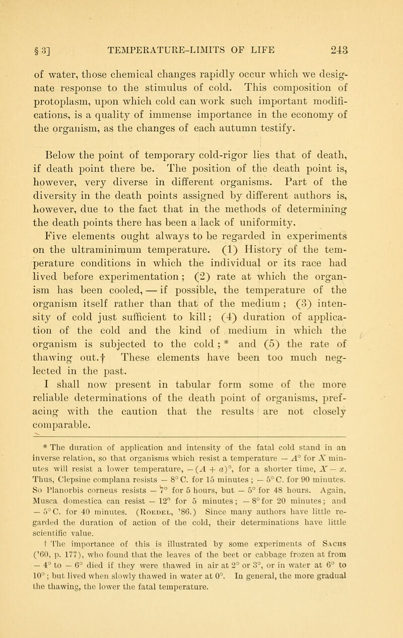 of water, those cliemical changes rapidly occur which we desig- nate response to the stimulus of cold. This composition of protoplasm, upon which cold can work such important modifi- cations, is a quality of immense importance in the economy of the organism, as the changes of each autumn testify. Below the point of temporary cold-rigor lies that of death, if death point there be. The position of the death point is, however, very diverse in different organisms. Part of the diversity in the death points assigned by different authors is, however, due to the fact that in the methods of determining the death points there has been a lack of uniformity. Five elements ought always to be regarded in experiments on the ultraminimum temperature. (1) History of the tem- perature conditions in which the individual or its race had lived before experimentation; (2) rate at which the organ- ism has been cooled, — if possible, the temperature of the organism itself rather than that of the medium ; (3) inten- sity of cold just sufficient to kill; (4) duration of applica- tion of the cold and the kind of medium in which the organism is subjected to the cold ; * and (5) the rate of thawing out.f These elements have been too much neg- lected in the past. I shall now present in tabular form some of the more reliable determinations of the death point of organisms, pref- acing with the caution that the results are not closely comparable. * The duration of application and intensity of the fatal cold stand in an inverse relation, so that organisms which resist a temperature — A° for A' min- utes will resist a lower temperature, —(A + a)°, for a shorter time, JC — x. Thus, Clepsine complana resists — 8°C. for 15 minutes ; — 5°C. for 90 minutes. So Planorbis corneus resists — )° for 5 hours, but — 5° for 48 hours. x\gain, Musca domestica can resist — 12 for 5 minutes; —8°for 20 minutes; and — 5°C. for 40 minutes. (Roisdel, '86.) Since many authors have little re- garded the duration of action of the cold, their determinations have little scientific value. t 'I'he importance of this is illustrated by some experiments of S.vcns ('60, p. 177), who found that the leaves of the beet or cabbage frozen at from — 4° to — 6° died if they were thawed in air at 2° or 3°, or in water at 6^ to 10°; but lived when slowly thawed in water at 0°. In general, the more gradual the thawing, the lower the fatal temperature.