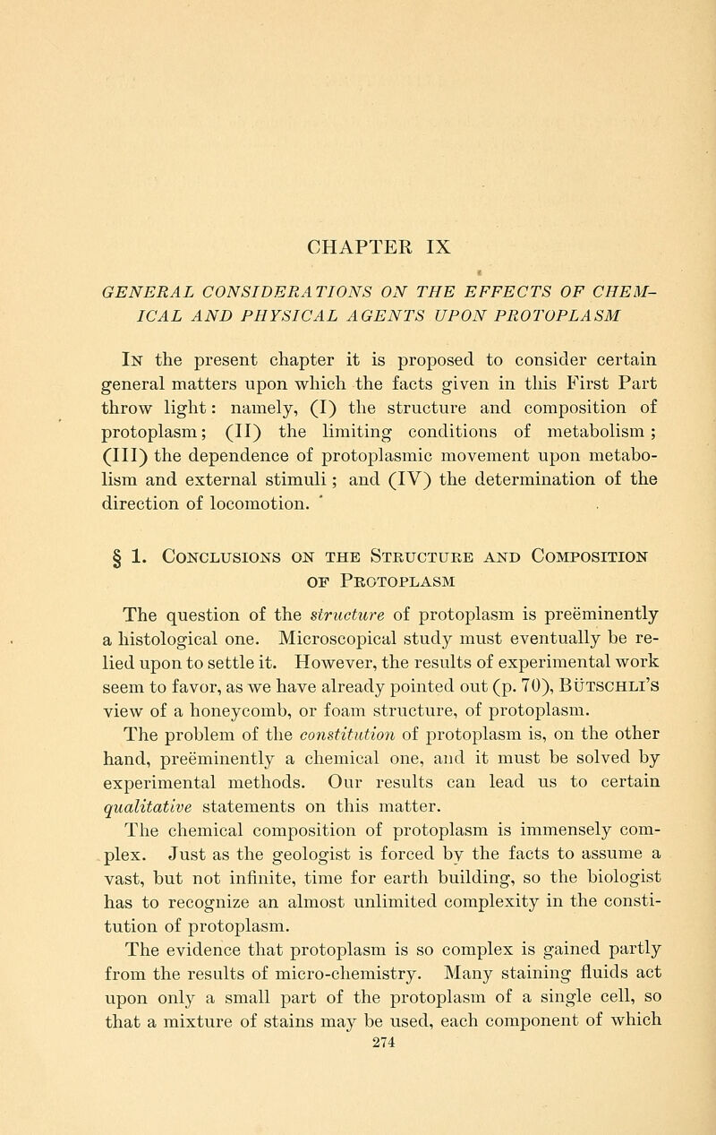 CHAPTER IX GENERAL CONSIDERATIONS ON THE EFFECTS OF CHEM- ICAL AND PHYSICAL AGENTS UPON PROTOPLASM In the present chapter it is proposed to consider certain general matters upon which the facts given in this First Part throw light: namely, (I) the structure and composition of protoplasm; (II) the limiting conditions of metabolism; (III) the dependence of protoplasmic movement upon metabo- lism and external stimuli; and (IV) the determination of the direction of locomotion. § 1. Conclusions on the Structure and Composition OF Protoplasm The question of the structure of protoplasm is preeminently a histological one. Microscopical study must eventually be re- lied upon to settle it. However, the results of experimental work seem to favor, as we have already pointed out (p. 70), Butschli's view of a honeycomb, or foam structure, of protoplasm. The problem of the constitutioii of protoplasm is, on the other hand, preeminently a chemical one, and it must be solved by experimental methods. Our results can lead us to certain qualitative statements on this matter. The chemical composition of protoplasm is immensely com- plex. Just as the geologist is forced by the facts to assume a vast, but not infinite, time for earth building, so the biologist has to recognize an almost unlimited complexity in the consti- tution of protoplasm. The evidence that protoplasm is so complex is gained partly from the results of micro-chemistry. Many staining fluids act upon only a small part of the protoplasm of a single cell, so that a mixture of stains may be used, each component of which