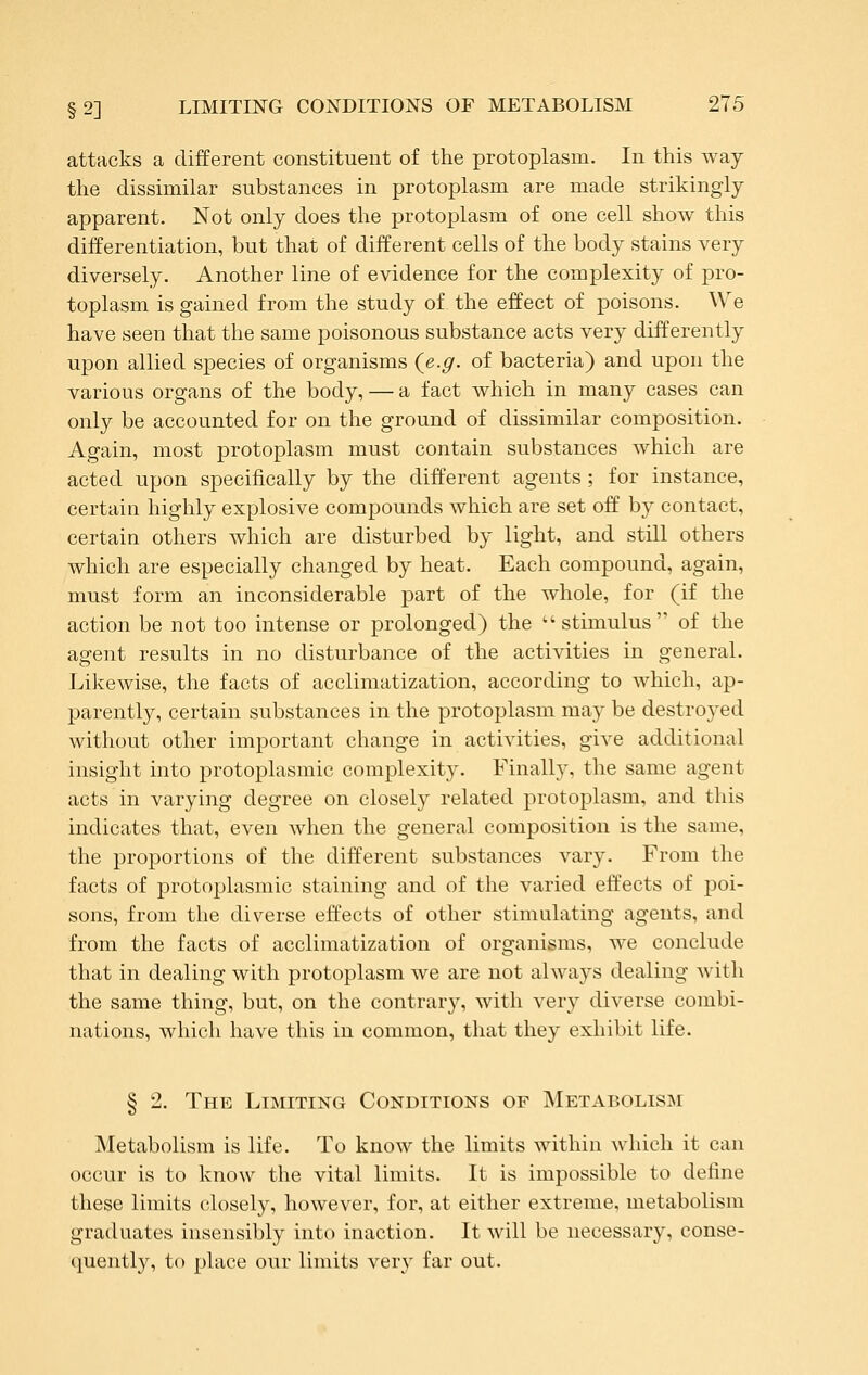 attacks a different constituent of the protoplasm. In this way the dissimilar substances in protoplasm are made strikingly apparent. Not only does the protoplasm of one cell show this differentiation, but that of different cells of the body stains very diversely. Another line of evidence for the complexity of pro- toplasm is gained from the study of the effect of poisons. We have seen that the same poisonous substance acts very differently upon allied species of organisms (e.g. of bacteria) and upon the various organs of the body, — a fact which in many cases can only be accounted for on the ground of dissimilar composition. Again, most protoplasm must contain substances which are acted upon specifically by the different agents ; for instance, certain highly explosive compounds which are set off by contact, certain others which are disturbed by light, and still others which are especially changed by heat. Each compound, again, must form an inconsiderable part of the whole, for (if the action be not too intense or prolonged) the stimulus of the agent results in no disturbance of the activities in general. Likewise, the facts of acclimatization, according to which, ap- parently, certain substances in the protoplasm vnay be destroyed without other important change in activities, give additional insight into protoplasmic complexity. Finally, the same agent acts in varying degree on closely related protoplasm, and this indicates that, even when the general composition is the same, the proportions of the dift'erent substances vary. From the facts of protoplasmic staining and of the varied effects of poi- sons, from the diverse effects of other stimulating agents, and from the facts of acclimatization of organisms, we conclude that in dealing with protoplasm we are not always dealing with the same thing, but, on the contrary, with very diverse combi- nations, which have this in common, that they exhibit life. § 2, The Limiting Conditions of Metabolisim Metabolism is life. To know the limits within which it can occur is to know the vital limits. It is impossible to define these limits closely, however, for, at either extreme, metabolism graduates insensibly into inaction. It will be necessary, conse- (juently, to place our limits very far out.