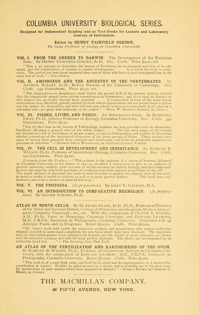 COLUMBIA UNIVERSITY BIOLOGICAL SERIES. Designed for Independent Reading and as Text=Books for Lecture and Laboratory Courses of Instruction. Edited by HENRY FAIRFIELD OSBORN, Da Costa Professor of Zoology in Colniiibza University. VOL. I. FROM THE GREEKS TO DARWIN. The Development of the Evolution Idea. By Henry Fairfield Osborn, ScD. 8vo. Cloth. Price $2.00, net.  This is an attempt to determine the history of Evolution, its development and that of its ele- ments and the indebtedness of modern to earlier investigators. ... .'\s a whole the book is admi- rable. The author has been more impartial than any of those who have in part anticipated him in tht same line of work. — TJie Nation. VOL. II. AMPHIOXUS AND THE ANCESTRY OF THE VERTEBRATES. Bv Arthur Willey, Sc.D., Balfour Student of the University of Cambridge. 8vo. Cloth. 135 illustrations. Price ^2.50, ?iet.  The observations on Amphioxus made before the second half of the present centurj', showed that this remarkable animal bears certain resemblances to Vertebrates; and since then its interest in this respect has gr.idually become more apparent. ... A consecutive history of the more recent observations was, therefore, greatly needed by those whose opportunities did not permit them to follow out the matter for themselves, and who will welcome a book written in an extremely lucid style by a naturalist who can speak with authority on the subject. — Prof. W. Newton Parker, in Nature. VOL. III. FISHES, LIVING AND FOSSIL. An Introductory Study. By Bashford Dean, Ph.D., Adjunct Professor of Zoology, Columbia University. 8vo. Cloth. 344 Illustrations. Price $2.50.  For the first time in the history of Ichthyology, students are now provided with an elementary handbook affording a general view of the whole subject. . . . The last sixty pages of the volume are devoted to a list of derivations of proper names, a copious bibliography, and a series of illustrated tabular statements of the anatomical characters of the great groups of fishes. These sections bear signs of having been prepared most carefully and laboriously, and form an admirable appendix for purposes of reference —Arthur Smith Woodward, in Natural Science, London. VOL. IV. THE CELL IN DEVELOPMENT AND INHERITANCE. By Edmu.nd B. Wilson, Ph.D., Professor of Invertebrate Zoology, Columbia University. 8vo. Cloth. 142 illustrations. Price ^3.00. Extracts from the Preface. — This volume is the outcome of a course of lectures, delivered at Columbia University in the winter of 1892-93, in which I endeavored to give to an audience of general university students some account of recent advances in cellular biology, and more especially to. trace the steps by which the problems of evolution have been reduced to problems of the cell. . . . The rapid advance of discovery has made it seem desirable to amplify the original plan of the work, in order to render it useful to students as well as to more general readers. . . . This book does not, however, aim to be a treatise on general histology. VOL. V. THE PROTOZOA, {[npreparation.) By Gary N. Calkin.s, M.A. VOL. VI. AN INTRODUCTION TO COMPARATIVE NEUROLOGY. {In prepara- tion.) By Oliver Strong, Ph.D. ATLAS OF NERVE-CELLS. By M. ALLEN Starr, M.D., Ph.D., Professor of Diseases of the Mind nnd Nervous System, College of Physicians and Surgeons, Medical Depart- ment, Columbia University; etc., etc. With the cooperation of Oli\'ER S. Strong, A.M., Ph.D., Tutor in Neurology, Columbia University, and Edward Leaming, M.D., F.R.P.S., Instructor in Photography, Columbia University. Illustrated with 53 Artotype Plates and 13 Diagrams. Royal Quarto. Cloth. Price $10.00. Dr Starr's work' will enable the numerous students and practitioners who cannot undertake original research to understand completely the new facts which have been disclosed The reproduc- tions of micro-photographs leave nothing to be desired, and the details of nerve structure are shown with the minutest accuracy and with the most perfect clearness. The plates are accompanied by an admirably lucid text. . . . — The A'r'tv////^'-5/(«, New York. AN ATLAS OF THE FERTILIZATION AND KARYOKINESIS OF THE OVUM. Bv Ki)MUNI> B. Wilson, Ph.D., Professor of Invertebrate Zo6io2:y in Columbia Uni- versity, with the cooperation of Edw.ard Lk.aming, M.D., K.R.P.S., Instructor in Photography, Columbia University. Royal Qti.uto. Cloth. Price S4-oo-  This work is of a very high order, and both by its merit and its opportuneness is a noteworthy contribution to science. It takes its place at once as a classic, and is certainly one of the most nota- ble productions of pure science which have appeared in America.— From a Review by Ch.^kles S. MiNOT, in Science. THE MACMILLAN COMPANY,