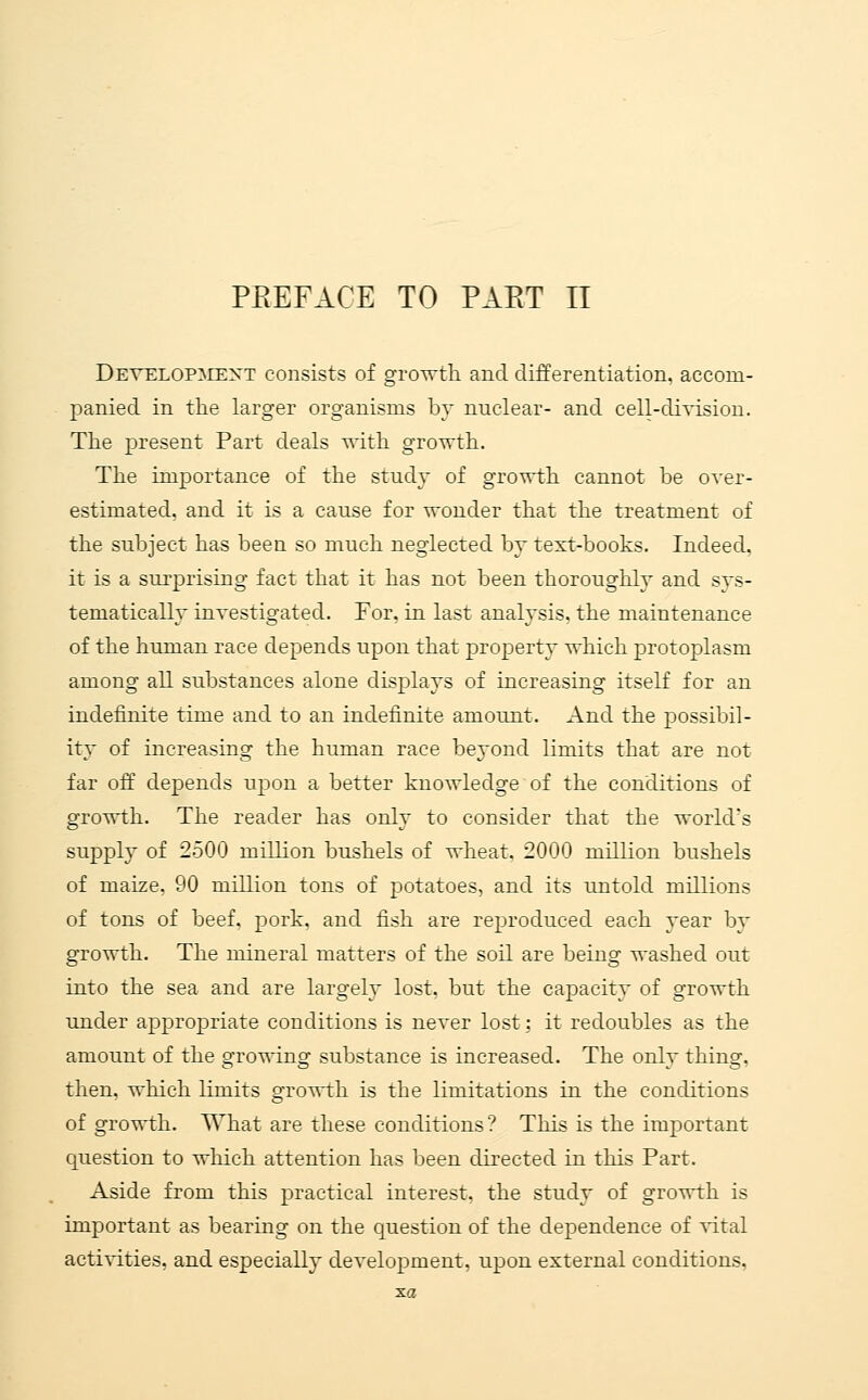 Develop:mext consists of gro-^tli and differentiation, accom- panied in the larger organisms by nuclear- and cell-division. The present Part deals -u-itli growth. The importance of the study of growth cannot be over- estimated, and it is a cause for wonder that the treatment of the subject has been so much neglected by text-books. Indeed, it is a surprising fact that it has not been thoroughly and svs- tematicallv investigated. For. in last analysis, the maintenance of the human race depends upon that property which protoplasm among all substances alone displays of increasing itself for an indefinite time and to an indefinite amount. And the possibil- ity of increasing the human race beyond limits that are not far off depends upon a better knowledge of the conditions of growth. The reader has only to consider that the world's supply of 2500 million bushels of wheat, 2000 million bushels of maize. 90 million tons of potatoes, and its untold millions of tons of beef. pork, and fish are reproduced each year by growth. The mineral matters of the soil are being washed out into the sea and are largely lost, but the capacity of growth under appropriate conditions is never lost: it redoubles as the amount of the growing substance is increased. The only thing, then, which limits growth is the limitations in the conditions of growth. What are these conditions? This is the important question to which attention has been directed in this Part. Aside from this practical interest, the study of growth is important as bearing on the question of the dependence of xital activities, and especially development, upon external conditions, xa