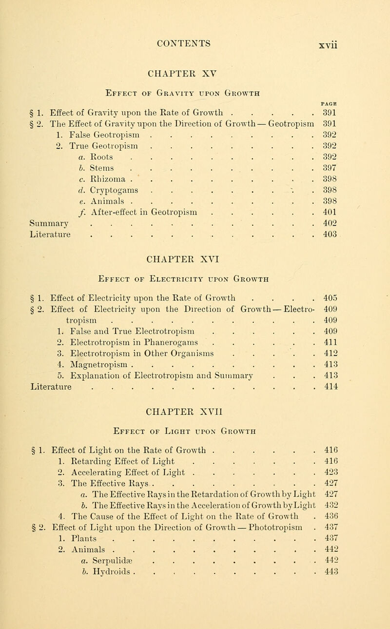 XVll CHAPTER XY Effect of Gravity upon Growth PAGB § 1. Effect of Gravity upon the Rate of Growth 391 § 2. The Effect of Gravity upon the Direction of Growth — Geotropism 391 1. False Geotropism 392 2. True Geotropism 392 a. Roots .... 392 6. Stems .... 397 c. Rhizoma . ' . 398 d. Cryptogams 398 e. Animals .... 398 /. After-effect in Geotropism 401 Summary 402 Literature 403 CHAPTER XVI §1- §2. Effect of Electricity upon Growth Effect of Electricity upon the Rate of Growth . . . . 405 Effect of Electricity upon the Direction of Growth — Electro- 409 tropism 409 1. False and True Electrotropism 2. Electrotropism in Phanerogams 3. Electrotropism in Other Organisms 4. Magnetropism ..... 5. Explanation of Electrotropism and Summary Literature 409 411 412 413 413 414 CHAPTER XVII Effect of Light upon Growth § 1. Effect of Light on the Rate of Growth 416 1. Retarding Effect of Light 416 2. Accelerating Effect of Light 423 3. The Effective Rays 427 a. The Effective Rays in the Retardation of Growth by Light 427 h. TheEffectiveRaysinthe Acceleration of Growth byLight 432 4. The Cause of the Effect of Light on the Rate of Growth . 436 § 2. Effect of Light upon the Direction of Growth — Phototropism . 437 1. Plants 437 2. Animals 442 a. Serpulidae 442