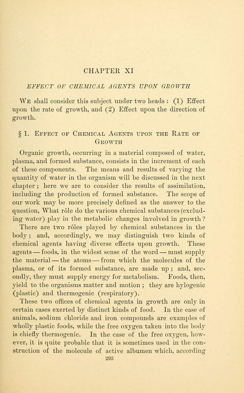 CHAPTER XI EFFECT OF CHEMICAL AGENTS UPON GROWTH We shall consider this subject under two heads : (1) Effect upon the rate of growth, and (2) Effect upon the direction of growth. § 1. Effect of Chemical Agents upon the Rate of Growth Organic growth, occurring in a material composed of water, plasma, and formed substance, consists in the increment of each of these components. The means and results of varying the quantity of water in the organism will be discussed in the next chapter ; here we are to consider the results of assimilation, including the production of formed substance. The scope of our work may be more precisely defined as the answer to the question, What role do the various chemical substances (exclud- ing water) play in the metabolic changes involved in growth ? There are two roles played by chemical substances in the body; and, accordingly, we may distinguish two kinds of chemical agents having diverse effects upon growth. These agents — foods, in the widest sense of the word — must supply the material — the atoms — from which the molecules of the plasma, or of its formed substance, are made up ; and, sec- ondly, they must supply energy for metabolism. Foods, then, yield to the organisms matter and motion ; they are hylogenic (plastic) and thermogenic (respiratory). These two offices of chemical agents in growth are only in certain cases exerted by distinct kinds of food. In the case of animals, sodium chloride and iron compounds are examples of wholly plastic foods, while the free oxygen taken into the body is chiefly thermogenic. In the case of the free oxygen, how- ever, it is quite probable that it is sometimes used in the con- struction of the molecule of active albumen which, according