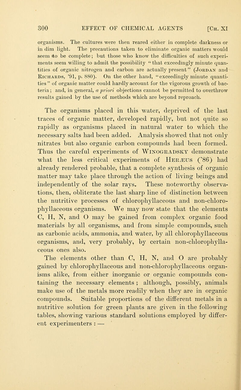 organisms. The cultures were then reared either in complete darkness or in dim light. The precautions taken to eliminate organic matters would seem to be complete; but those who know the difficulties of such experi- ments seem willing to admit the possibility  that exceedingly minute quan- tities of organic nitrogen and carbon are actually present (Jordan and Richards, '91, p. 880). On the other hand,  exceedingly minute quanti- ties  of organic matter could hardly account for the vigorous growth of bac- teria ; and, in general, a priori objections cannot be permitted to overthrow results gained by the use of methods which are beyond reproach. The organisms placed in this water, deprived of the last traces of organic matter, developed rapidly, but not quite so rapidly as organisms placed in natural water to which the necessary salts had been added. Analysis showed that not only nitrates but also organic carbon compounds had been formed. Thus the careful experiments of Winogeadsky demonstrate what the less critical experiments of HERiEUS ('86) had already rendered probable, that a complete synthesis of organic matter may take place through the action of living beings and independently of the solar rays. These noteworthy observa- tions, then, obliterate the last sharp line of distinction between the nutritive processes of chlorophyllaceous and non-chloro- phyllaceous organisms. We may now state that the elements C, H, N, and O may be gained from complex organic food materials by all organisms, and from simple compounds, such as carbonic acids, ammonia, and water, by all chlorophyllaceous organisms, and, very probably, by certain non-chlorophylla- ceous ones also. The elements other than C, H, N, and O are probably gained by chlorophyllaceous and non-chlorophyllaceous organ- isms alike, from either inorganic or organic compounds con- taining the necessary elements ; although, possibly, animals make use of the metals more readily when they are in organic compounds. Suitable proportions of the different metals in a nutritive solution for green plants are given in the following tables, showing various standard solutions employed by differ- ent experimenters : — I