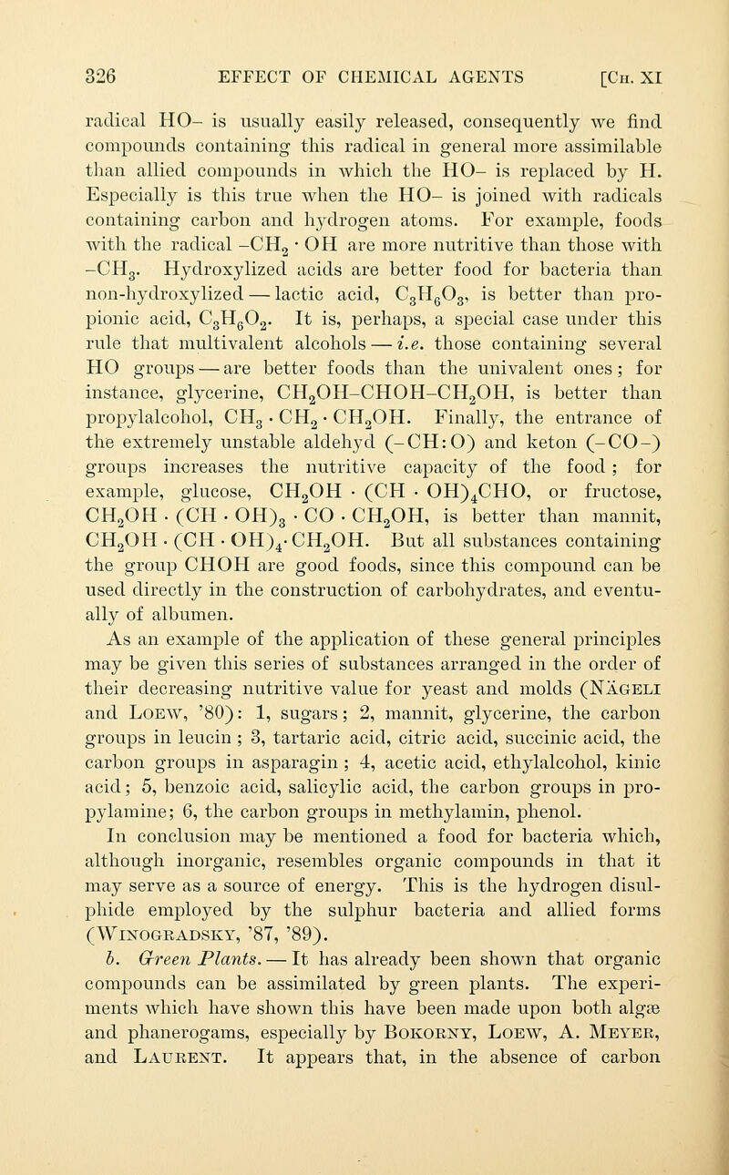 radical HO- is usually easily released, consequently we find compounds containing this radical in general more assimilable than allied compounds in which the HO- is replaced by H. Especially is this true when the HO- is joined with radicals containing carbon and hydrogen atoms. For example, foods with the radical -CHg • OH are more nutritive than those with -CHg. Hydroxylized acids are better food for bacteria than non-hydroxylized — lactic acid, CgHgOg, is better than pro- pionic acid, C3HQO2. It is, perhaps, a special case under this rule that multivalent alcohols — i.e. those containing several HO groups — are better foods than the univalent ones; for instance, glycerine, CHgOH-CHOH-CHgOH, is better than propylalcohol, CHg • CHg • CHgOH. Finally, the entrance of the extremely unstable aldehyd (-CH:0) and keton (-CO-) groups increases the nutritive capacity of the food ; for example, glucose, CHgOH ■ (CH • 0H)4CH0, or fructose, CH^OH. (CH.0H)3-CO-CHaOH, is better than mannit, CH2OH . (CH • OH)^- CH2OH. But all substances containing the group CHOH are good foods, since this compound can be used directly in the construction of carbohydrates, and eventu- ally of albumen. As an example of the application of these general principles may be given this series of substances arranged in the order of their decreasing nutritive value for yeast and molds (Nageli and LoEW, '80): 1, sugars; 2, mannit, glycerine, the carbon groups in leucin ; 3, tartaric acid, citric acid, succinic acid, the carbon groups in asparagin; 4, acetic acid, ethylalcohol, kinic acid; 5, benzoic acid, salicylic acid, the carbon groups in pro- pylamine; 6, the carbon groups in methylamin, phenol. In conclusion may be mentioned a food for bacteria which, although inorganic, resembles organic compounds in that it may serve as a source of energy. This is the hydrogen disul- phide employed by the sulphur bacteria and allied forms (WmOGRADSKY, '87, '89). h. Green Plants. — It has already been shown that organic compounds can be assimilated by green plants. The experi- ments which have shown this have been made upon both algse and phanerogams, especially by Bokoeny, Loew, A. Meyer, and Laurent. It appears that, in the absence of carbon
