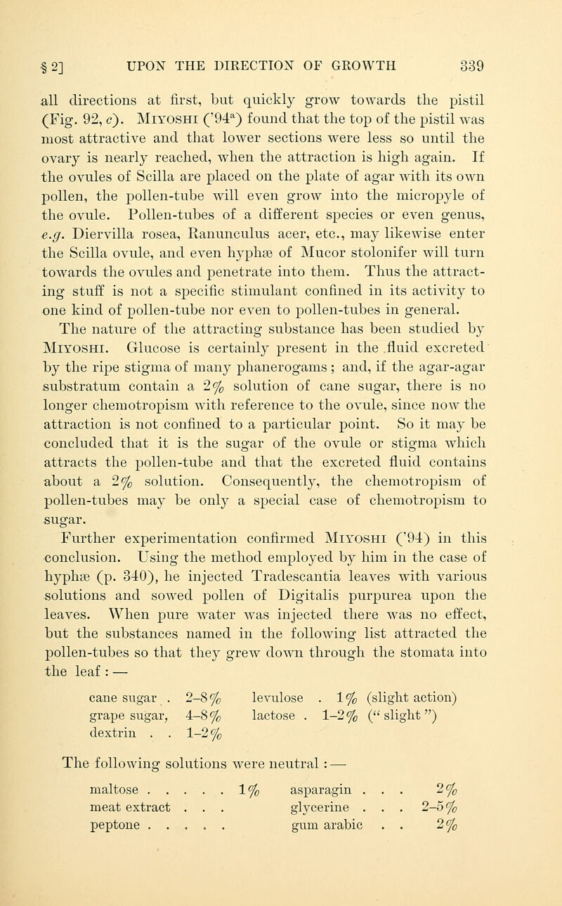 all directions at first, but quickly grow towards the pistil (Fig. 92, c). MiYOSHi ('94'') found that the top of the pistil was most attractive and that lower sections were less so until the ovary is nearly reached, when the attraction is high again. If the ovules of Scilla are placed on the plate of agar with its own pollen, the pollen-tube will even grow into the micropyle of the ovule. Pollen-tubes of a different species or even genus, e.g. Diervilla rosea. Ranunculus acer, etc., may likewise enter the Scilla ovule, and even hyphse of Mucor stolonifer will turn towards the ovules and penetrate into them. Thus the attract- ing stuff is not a specific stimulant confined in its activity to one kind of pollen-tube nor even to pollen-tubes in general. The nature of the attracting substance has been studied by MiYOSHi. Glucose is certainly present in the fluid excreted' by the ripe stigma of many phanerogams; and, if the agar-agar substratum contain a 2% solution of cane sugar, there is no longer chemotropism with reference to the ovule, since now the attraction is not confined to a particular point. So it may be concluded that it is the sugar of the ovule or stigma which attracts the pollen-tube and that the excreted fluid contains about a 2% solution. Consequently, the chemotropism of pollen-tubes may be only a special case of chemotropism to sugar. Further experimentation confirmed Miyoshi ('94) in this conclusion. Using the method employed by him in the case of hyphce (p. 340), he injected Tradescantia leaves with various solutions and sowed pollen of Digitalis purpurea upon the leaves. When pure water was injected there was no effect, but the substances named in the foUoAving list attracted the pollen-tubes so that they grew down through the stomata into the leaf : — cane sugar . 2-8 <% levulose . 1 % (slight action) grape sugar, 4-8% lactose . 1-2% (slight) dextrin . . 1-2% The following solutions were neutral: — maltose . . . . . 1% asparagin ... 2% meat extract . . . glycerine . . . 2-5% peptone gum arable . . 2%