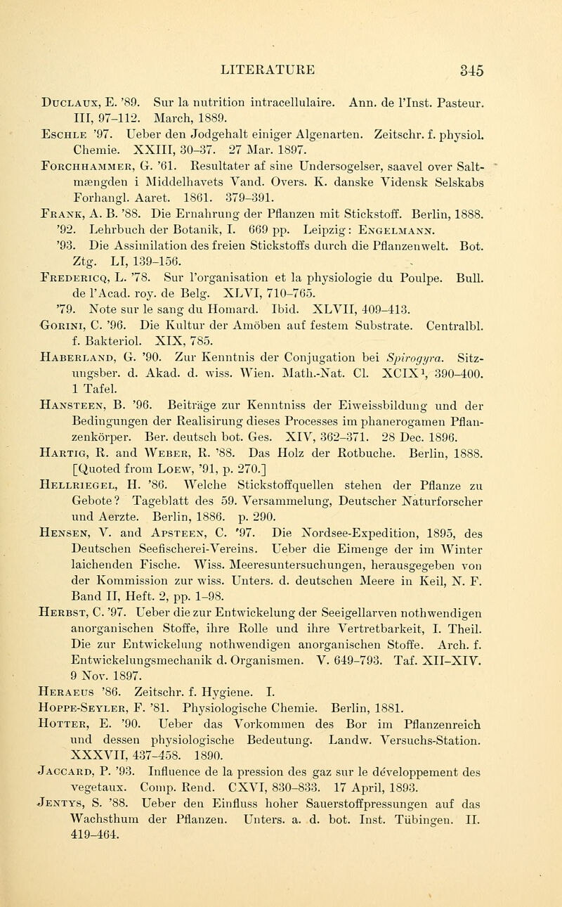 DuCLAUx, E. '89. Sur la nutrition intracellulaire. Ann. de I'lnst. Pasteur. Ill, 97-112. March, 1889. EscHLE '97. Ueber den Jodgehalt einiger Algenarten. Zeitschr. f. physiol. Chemie. XXIII, 30-37. 27 Mar. 1897. EoRCHHAMMER, G. '61. Resultater af sine Undersogelser, saavel over Salt- msengden i Middelhavets Vand. Overs. K. danske Vidensk Selskabs Forhangl. Aaret. 1861. 379-391. Prank, A. B. '88. Die Ernabrung der Pflanzen mit Stickstoff. Berlin, 1888. '92. Lehrbuch der Botanik, I. 669 pp. Leipzig: Engelmann. '93. Die Assimilation des freien Stickstoffs durch die Pflanzenwelt. Bot. Ztg. LI, 139-156. Eredericq, L. '78. Sur I'organisation et la physiologie du Poulpe. Bull. de I'Acad. roy. de Belg. XLVT, 710-765. '79. Note sur le sang du Ilomard. Ibid. XLVII, 409-413. ■GoRiNi, C. '96. Die Kultur der Amoben auf festem Substrate. Centralbl. f. Bakteriol. XIX, 785. Haberland, G. '90. Zur Kenntnis der Conjugation bei Spirogyra. Sitz- ungsber. d. Akad. d. wiss. Wien. Math.-Xat. CI. XCIX^, 390-400. 1 Tafel. Hansteen, B. '96. Beitrage zur Kenntniss der Eiweissbildung und der Bedingungen der Realisirung dieses Processes im phanerogamen Pflan- zenkorper. Ber. deutsch bot. Ges. XIV, 362-371. 28 Dec. 1896. Hartig, R. and AVeber, R. '88. Das Holz der Rotbuche. Berlin, 1888. [Quoted from Loew, '91, p. 270.] Hellriegel, H. '86. Welche Stickstoffquellen stehen der Pflanze zu Gebote? Tageblatt des 59. Versammelung, Deutsclier Xaturforscher und Aerzte. Berlin, 1886. p. 290. Hensen, V. and Apsteen, C. '97. Die Xordsee-Expedition, 1895, des Deutschen Seefischerei-Vereins. Ueber die Eimenge der im Winter laichenden Fisclie. Wiss. Meei-esuntersuchungen, herausgegeben von der Kommission zur wiss. Unters. d. deutschen Meere in Keil, X. F. Band II, Heft. 2, pp. 1-98. Herbst, C. '97. Ueber die zur Entwickelung der Seeigellarven nothwendigen anorganischen Stoffe, ihre RoUe und ihre Vertretbarkeit, I. Theil. Die zur Entwickelung nothwendigen anorganischen Stoffe. Arch. f. Entwickelungsmechanik d. Organismen. V. 649-793. Taf. XII-XIV. 9 Xov. 1897. Heraeus '86. Zeitschr. f. Hygiene. I. Hoppe-Seyler, F. '81. Physiologische Chemie. Berlin, 1881. Hotter, E. '90. Ueber das Vorkomraen des Bor im Pflanzenreich und dessen physiologische Bedeutung. Landw. Versuchs-Station. XXXVII, 437-458. 1890. Jaccard, p. '93. Influence de la pression des gaz sur le developpement des vegetaux. Conip. Rend. CXVI, 830-833. 17 April, 1893. Jentys, S. '88. Ueber den Einfluss hoher Sauerstoffpressungen auf das Wachsthum der Pflanzen. Unters. a. d. bot. Inst. Tiibingen. II. 419-464.