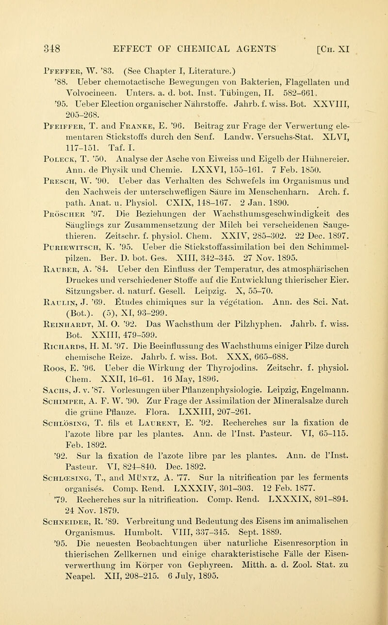 Pfeffer, W. '83. (See Chapter I, Literature.) '88. Ueber chemotactische Bewegungen von Bakterien, Flagellaten iind Volvocineen. Uiiters. a. d. bot. Inst. Tubingen, II. 582-661, '95. Ueber Election organischer Nahrstoffe. Jalirb. f. wiss. Bot. XXVIII, 205-268. Pfeiffer, T. and Franke, E. '96. Beitrag zur Frage der Vervtrertung ele- mentaren Stickstoft's durch den Senf. Landw. Versuchs-Stat. XLVI, 117-151. Taf. I. PoLECK, T. '50. Analyse der Asche von Eiweiss und Eigelb der Iluhnereier. Ann. de Physik und Chemie. LXXVI, 155-161. 7 Feb. 1850. Presch, W. '90. Ueber das Verhalten des Schwefels iin Organismus und den Nachweis der unterschwefligen Saure im Menschenharn. Arch. f. path. Anat. u. Physiol. CXIX, 148-167. 2 Jan. 1890. Proscher '97. Die Beziehiingen der Wachsthumsgeschwindigkeit des Siiuglings zur Zusammensetzung der Milch bei verscheidenen Sauge- thieren. Zeitschr. f. physiol. Chem. XXIV, 285-302. 22 Dec. 1897. Puriewitsch, K. '95. Ueber die Stickstoffassimilation bei den Schiuniiel- pilzen. Ber. D. bot. Ges. XIII, 312-345. 27 Xov. 1895. Rauber, a. '84. Ueber den Einfluss der Temperatur, des atmospharischen Druckes und verschiedener Stoffe auf die Entwicklung thierischer Eier. Sitzungsber. d. naturf. Gesell. Leipzig. X, 55-70. Kaulin, J. '69. Etudes chimiques sur la vegetation. Ann. des Sci. Nat. (Bot.). (5), XI, 93-299. E.EINHARDT, M. O. '92. Das Wachsthum der Pilzhyphen. Jahrb. f. wiss. Bot. XXIII, 479-599. Richards, H. M. '97. Die Beeinflussung des Wachsthums einiger Pilze durch chemische Reize. Jahrb. f. wiss. Bot. XXX, 665-688. Roos, E. '96. Ueber die Wirkung der Thyrojodins. Zeitschr, f. physiol. Chem. XXII, 16-61. 16 May, 1896. Sachs, J. v. '87. Vorlesungen liber Pflanzenphysiologie. Leipzig, Engelmann. ScHiMPER, A. F. W. '90. Zur Frage der Assimilation der Mineralsalze durch die grune Pflanze. Flora. LXXIII, 207-261. ScHLOSiNG, T. fils et Laurext, E. '92. Recherches sm- la fixation de I'azote libre par les plantes. Ann. de I'lnst. Pasteur. VI, 65-115. Feb. 1892. '92. Sur la fixation de I'azote libre par les plantes. Ann. de I'lnst. Pasteur. VI, 824-840. Dec. 1892. ScHLCESiNG, T., and Muntz, A. '77. Sur la nitrification par les ferments organises. Comp. Rend. LXXXIV, 301-303. 12 Feb. 1877. '79. Recherches sur la nitrification. Comp. Rend. LXXXIX, 891-894. 24 Nov. 1879. Schneider, R. '89. Verbreitung und Bedeutung des Eisens im animalischen Organismus. Humbolt. VIII, 337-345. Sept. 1889. '95. Die neuesten Beobachtungen iiber naturliche Eisenresorption in thierischen Zellkernen und einige charakteristische Fiille der Eisen- verwerthung im Korper von Gephyreen. Mitth. a. d. Zool. Stat, zu Neapel. XII, 208-215. 6 July, 1895. I