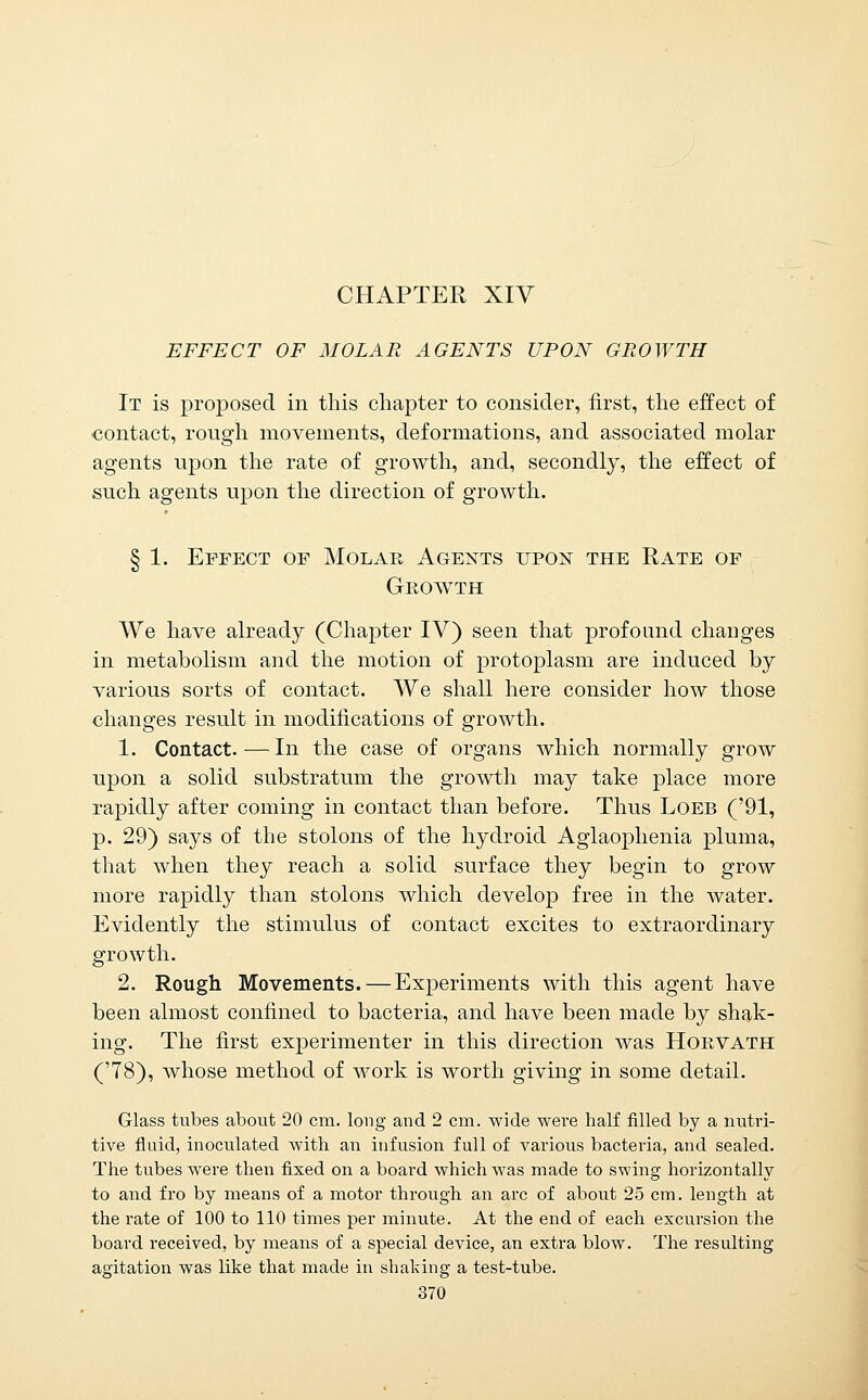 CHAPTER XIV EFFECT OF MOLAR AGENTS UPON GROWTH It is proposed in this chapter to consider, first, tlie effect of contact, rough movements, deformations, and associated molar agents upon tlie rate of growth, and, secondly, the effect of such agents upon the direction of growth. § 1. Effect of Molar Agents upox the Rate of Growth We have already (Chapter IV) seen that profound changes in metabolism and the motion of protoplasm are induced by various sorts of contact. We shall here consider how those changes result in modifications of growth. 1. Contact. — In the case of organs which normally grow upon a solid substratum the growth may take place more rapidly after coming in contact than before. Thus Loeb ('91, p. 29) says of the stolons of the hydroid Aglaophenia pluma, that when they reach a solid surface they begin to grow more rapidly than stolons which develop free in the water. Evidently the stimulus of contact excites to extraordinary growth. 2. Rough Movements.—Experiments with this agent have been almost confined to bacteria, and have been made by shak- ing. The first experimenter in this direction was Horvath ('78), whose method of work is worth giving in some detail. Glass tubes about 20 cm. loug and 2 cm. wide wei-e half filled by a nutri- tive fluid, inoculated with an infusion full of various bacteria, and sealed. The tubes were then fixed on a board which was made to swing horizontally to and fro by means of a motor through an arc of about 25 cm. length at the rate of 100 to 110 times per minute. At the end of each excursion the board received, by means of a special device, an extra blow. The resulting agitation was like that made in shaking a test-tube.