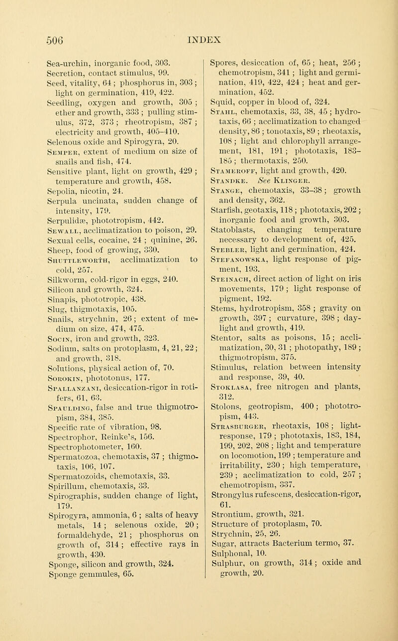 Sea-urchin, inorganic food, 303. Secretion, contact stimulus, 99. Seed, vitality, 64 ; phosphorus in, 303 ; light on germination, 419, 422. Seedling, oxygen and growth, 305 ; ether and growth, 333 ; pulling stim- ulus, 372, 373 ; rlieotropism, 387 ; electricity and growth, 405-410. Selenous oxide and Spirogyra, 20. Semper, extent of medium on size of snails and fish, 474. Sensitive plant, light on growth, 429 ; temperature and growth, 458. Sepolia, nicotin, 24. Serpula uncinata, sudden change of intensity, 179. Serpulidse, phototropism, 442. Sewall, acclimatization to poison, 29. Sexual cells, cocaine, 24 ; quinine, 26. Sheep, food of growing, 330. Shuttleworth, acclimatization to cold, 257. Silkworm, cold-rigor in eggs, 240. Silicon and growth, 324. Sinapis, phototropic, 438. Slug, thigmotaxis, 105. Snails, strychnin, 26; extent of me- dium on size, 474, 475. SociN, iron and growth, 323. Sodium, salts on protoplasm, 4, 21, 22; and growth, 318. Solutions, physical action of, 70. SoROKiN, phototonus, 177. Spallanzani, desiccation-rigor in roti- fers, 61, 63. Spaulding, false and true thigmotro- pism, 384, 385. Specific rate of vibration, 98. Spectrophor, Reinke's, 156. Spectrophotometer, 160. Spermatozoa, chemotaxis, 37 ; thigmo- taxis, 106, 107. Spermatozoids, chemotaxis, 33. Spirillum, chemotaxis, 33. Spirographis, sudden change of light, 179. Spirogyra, ammonia, 6; salts of heavy metals, 14; selenous oxide, 20; formaldehyde, 21; phosphorus on growth of, 314; effective rays in growth, 430. Sponge, silicon and growth, 324. Sponge gemmules, 65. Spores, desiccation of, 65 ; heat, 256 ; chemotropism, 341 ; light and germi- nation, 419, 422, 424 ; heat and ger- mination, 452. Squid, copper in blood of, 324. Stahl, chemotaxis, 33, 38, 45 ; hydro- taxis, 66 ; acclimatization to changed density, 86 ; tonotaxis, 89 ; rheotaxis, 108 ; light and chlorophyll arrange- ment, 181, 191 ; phototaxis, 183- 185; thermotaxis, 250. Stameroff, light and growth, 420. Standke. /See Klinger. Stange, chemotaxis, 33-38; growth and density, 362. Starfish, geotaxis, 118 ; phototaxis, 202 ; inorganic food and growth, 303. Statoblasts, changing temperature necessary to development of, 425. Stebler, light and germination, 424. Stefanowska, light response of pig- ment, 193. Steinach, direct action of light on iris movements, 179 ; light response of pigment, 192. Stems, hydrotropism, 358 ; gravity on growth, 397 ; curvature, 398 ; day- light and growth, 419. Stentor, salts as poisons, 15; accli- matization, 30, 31 ; photopathy, 189 ; thigmotropism, 375. Stimulus, relation between intensity and response, 39, 40. Stoklasa, free nitrogen and plants, 312. Stolons, geotropism, 400; phototro- pism, 443. Strasburger, rheotaxis, 108; light- response, 179 ; phototaxis, 183, 184, 199, 202, 208 ; light and temperature on locomotion, 199 ; temperature and irritability, 230 ; high temperature, 239 ; acclimatization to cold, 257 ; chemotropism, 337. Strongylus rufescens, desiccation-rigor, 61. Strontium, growth, 321. Structure of protoplasm, 70. Strychnin, 25, 26. Sugar, attracts Bacterium termo, 37. Sulphonal, 10. Sulphur, on growth, 314 ; oxide and growth, 20.