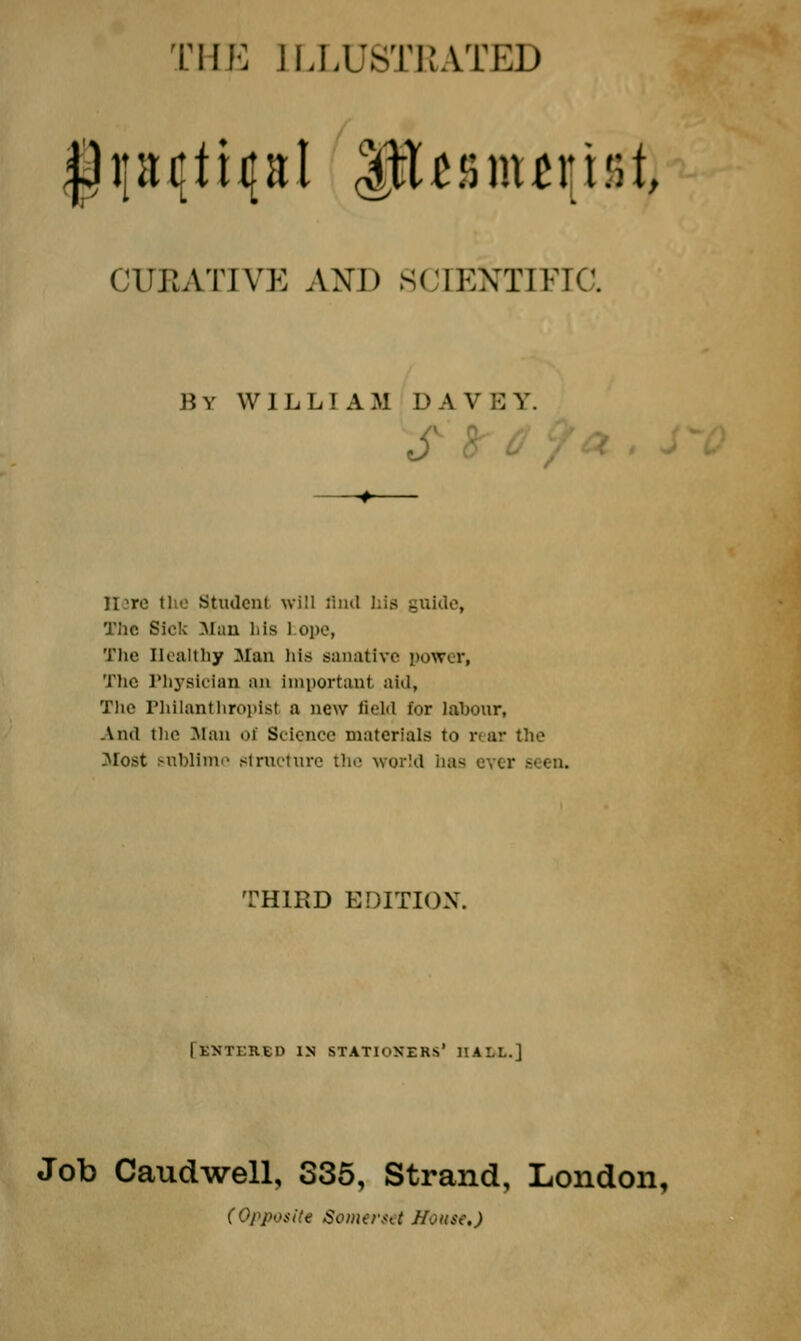 THE ILLUSTRATED CUEATIVE AND SCIENTIFIC. By WILL! AM DA V BY. Student will find his - The Sick Man his 1 ope, The Healthy Man his sanative power, The Physician an Important aid, The Philanthropist a new field for labour, And the Man of Science materials to rear the Most sublime structure the world has TH1RD EDITION. [SXTERSn IN STATIONERS' HALL.] Job Caudwell, 335, Strand, London, (Opposite Somerset Mouse.)