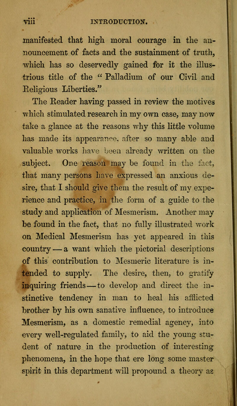 manifested that high moral courage in the an- nouncement of facts and the sustainment of truth, winch has so deservedly gained for it the illus- trious title of the  Palladium of our Civil and Religious Liberties. The Reader having passed in review the motives which stimulated research in my own case, may now take a glance at the reasons why this little volume has made its appearance, after so many able and valuable works have been already written on the subject. One reasonmay be found in the fact, that many persons have expressed an anxious de- sire, that I should give them the result of my expe- rience and practice, in the form of a guide to the study and application of Mesmerism. Another may be found in the fact, that no fully illustrated work on Medical Mesmerism has yet appeared in this country — a want which the pictorial descriptions pf this contribution to Mesmeric literature is in- tended to supply, The desire, then, to gratify inquiring friends—to develop and direct the in- stinctive tendency in man to heal his afflicted brother by his own sanative influence, to introduce Mesmerism, as a domestic remedial agency, into every well-regulated family, to aid the young stu- dent of nature in the production of interesting phenomena, in the hope that ere long some master spirit in this department will propound a theory as