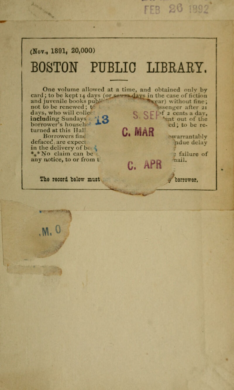 (Nov., 1891, 20,000) BOSTON PUBLIC LIBRARY. One volume allowed at a time, and obtained only l>v card ; to be kept 14 days (ur.^**^', :' fiction and juvenile hooks puh1' wit! ' ijssen^ei i.3 not to he renewed ; t days, who will colic including Sundays borrower's househ turned at this 11 :i I Borrowers tint defaced arc expect in the delivery of b( ***No claim can be any notice, to or from 1 The record below must without fin .Iter J 1 C OCpsf a cents a dav, >ut of the cd ; to be re- •w-arrantably delay C. MAR C. APR „• failure ( nail. ,M.