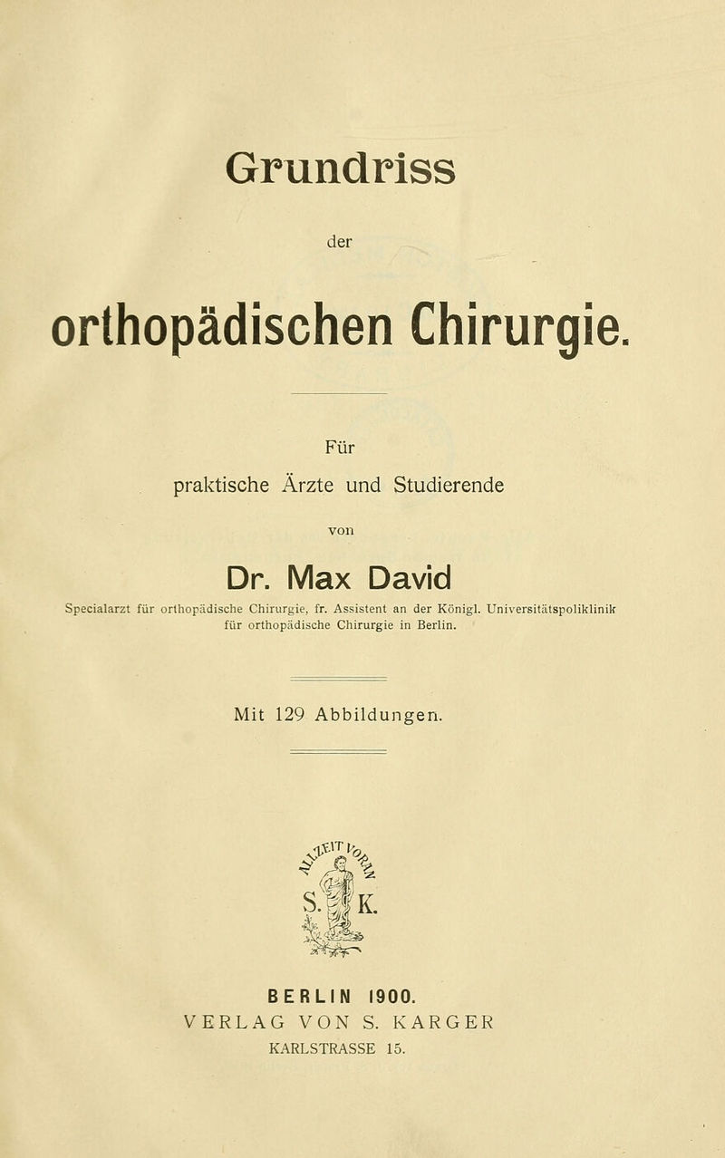 Grundriss der orthopädischen Chirurgie. Für praktische Ärzte und Studierende von Dr. Max David Specialarzt für orthopädische Chirurgie, fr. Assistent an der Königl. Universitätspoliklinik für orthopädische Chirurgie in Berlin. Mit 129 Abbildungen. BERLIN 1900. VERLAG VON S. KARGER KARLSTRASSE 15.