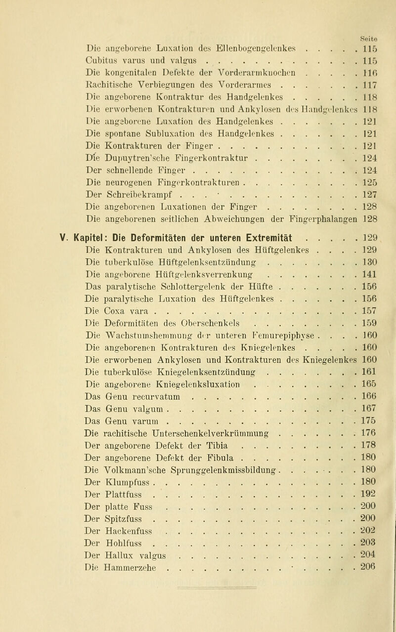 Seite Die angeborene Luxation des Ellenbogengelenkes 115 Cubitus varus und valgus 115 Die kongenitalen Defekte der Vorderarmkuochen 110 Rachitische Verbiegungen des Vorderarmes 117 Die angeborene Kontraktur des Handgelenkes 118 Die erworbenen Kontraktun^n und Ankylosen des Handgelenkes 118 Die angeborene Luxation des Handgelenkes 121 Die spontane Subluxation des Handgelenkes 121 Die Kontrakturen der Finger 121 Die Dujmytren'sche Fingerkontraktur 124 Der schnellende Finger 124 Die neurogenen Fingerkontrakturen 125 Der Schreibekrampf . . . • 127 Die angeborenen Luxationen der Finger 128 Die angeborenen seitlichen Abweichungen der Fingerphalangen 128 V. Kapitel: Die Deformitäten der unteren Extremität 329 Die Kontrakturen und Ankylosen des Hüftgelenkes . . . .129 Die tuberkulöse Hüftgelenkseutzündung 130 Die angeborene Hüftgelenksverrenkung 141 Das paralytische Schlottergelenk der Hüfte 156 Die paralytische Luxation des Hüftgelenkes 156 Die Coxa vara 157 Die Deformitäten des Oberschenkels 159 Die Wachstumshenimung dir unteren Femurepiphyse . . . .160 Die angeborenen Kontrakturen des Kniegelenkes 160 Die erworbenen Ankylosen und Kontrakturen des Kniegelenkes 160 Die tuberkulöse Kniegelenksentzündung 161 Die angeborene Kniegelenksluxation 165 Das Genu recurvatum 166 Das Genu valgum 167 Das Genu varum 175 Die rachitische Unterschenkelverkrümmung 176 Der angeborene Defekt der Tibia 178 Der angeborene Defekt der Fibula 180 Die Volkmann'sche Sprunggelenkmissbildung. . . . • . . .180 Der Klumpfuss 180 Der Plattfuss . ' 192 Der platte Fuss 200 Der Spitzfuss 200 Der Hackenfuss 202 Der Hohlfuss 203 Der Hallux valgus 204 Die Hammerzehe • 206