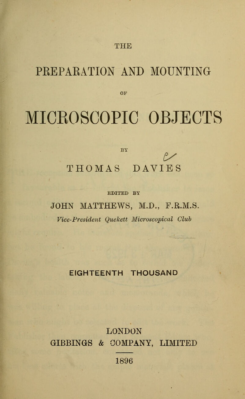 PREPARATION AND MOUNTING MICBOSCOPIC OBJECTS THOMAS DAVIES EDITED BY JOHN MATTHEWS, M.D., F.R.M.S. Vice-President Quekett Microscopical Club EIGHTEENTH THOUSAND LONDON GIBBINGS & COMPANY, LIMITED 1896