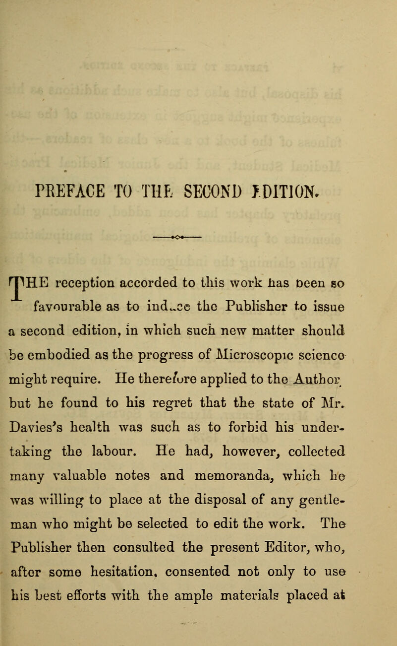 rREFACE TO THE SECOND f.DlTlON. rpHE reception accorded to this work lias Deen so favourable as to induce the Publisher to issue a second edition, in which such new matter should be embodied as the progress of Microscopic science might require. He there/ure applied to the Author but he found to his regret that the state of Mr. Davies's health was such as to forbid his under- taking the labour. He had, however, collected many valuable notes and memoranda, which he was willing to place at the disposal of any gentle- man who might be selected to edit the work. The Publisher then consulted the present Editor, who, after some hesitation, consented not only to use his best efforts with the ample materials placed at