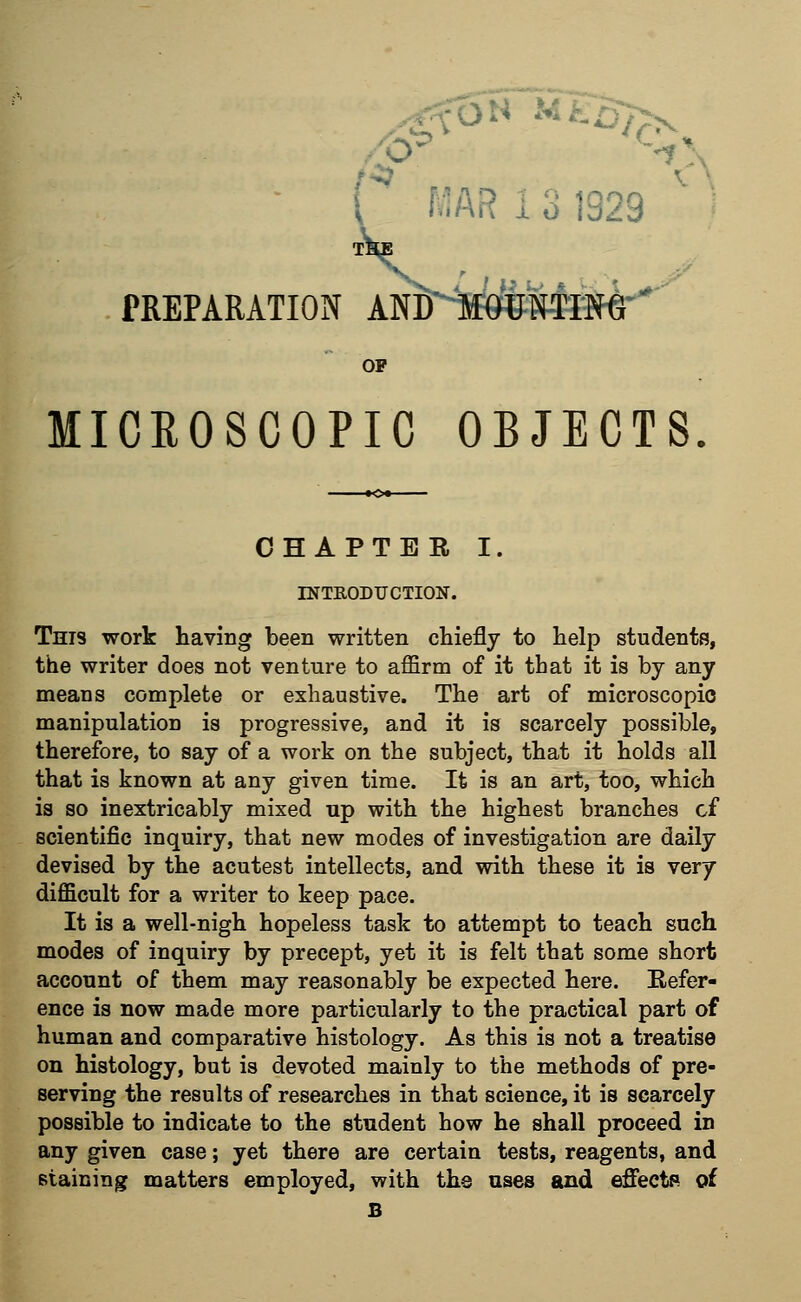 PREPARATION OP MICROSCOPIC OBJECTS CHAPTER I. INTRODUCTION. This work having been written chiefly to help students, the writer does not venture to affirm of it tbat it is by any means complete or exhaustive. The art of microscopic manipulation is progressive, and it is scarcely possible, therefore, to say of a work on the subject, that it holds all that is known at any given time. It is an art, too, which is so inextricably mixed up with the highest branches of scientific inquiry, that new modes of investigation are daily devised by the acutest intellects, and with these it is very difficult for a writer to keep pace. It is a well-nigh hopeless task to attempt to teach such modes of inquiry by precept, yet it is felt that some short account of them may reasonably be expected here. Refer- ence is now made more particularly to the practical part of human and comparative histology. As this is not a treatise on histology, but is devoted mainly to the methods of pre- serving the results of researches in that science, it is scarcely possible to indicate to the student how he shall proceed in any given case; yet there are certain tests, reagents, and staining matters employed, with the uses and effects of B