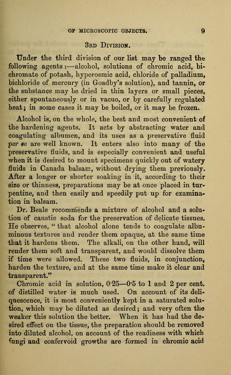 3rd Division. Under the third division of our list may be ranged the following agents :—alcohol, solutions of chromic acid, bi- chromate of potash, hyperosmic acid, chloride of palladium, bichloride of mercury (in Goadby's solution), and tannin, or the substance may be dried in thin layers or small pieces, either spontaneously or in vacuo, or by carefully regulated heat; in some cases it may be boiled, or it may be frozen. Alcohol is, on the whole, the best and most convenient of the hardening agents. It acts by abstracting water and coagulating albumen, and its uses as a preservative fluid yer ae are well known. It enters also into many of the preservative fluids, and is especially convenient and useful when it is desired to mount specimens quickly out of watery fluids in Canada balsam, without drying them previously. After a longer or shorter soaking in it, according to their size or thinness, preparations may be at once placed in tur- pentine, and then easily and speedily put up for examina- tion in balsam. Dr. Beale recommends a mixture of alcohol and a solu- tion of caustic soda for the preservation of delicate tissues. He observes,  that alcohol alone tends to coagulate albu- minous textures and render them opaque, at the same time that it hardens them. The alkali, on the other hand, will render them soft and transparent, and would dissolve them if time were allowed. These two fluids, in conjunction, harden the texture, and at the same time make it clear and transparent. Chromic acid in solution, 025—0'5 to 1 and 2 per cent, of distilled water is much used. On account of its deli- quescence, it is most conveniently kept in a saturated solu- tion, which may be diluted as desired; and very often the weaker this solution the better. When it has had the de- sired effect on the tissue, the preparation should be removed into diluted alcohol, on account of the readiness with which fungi and confervoid growths are formed in chromic acid
