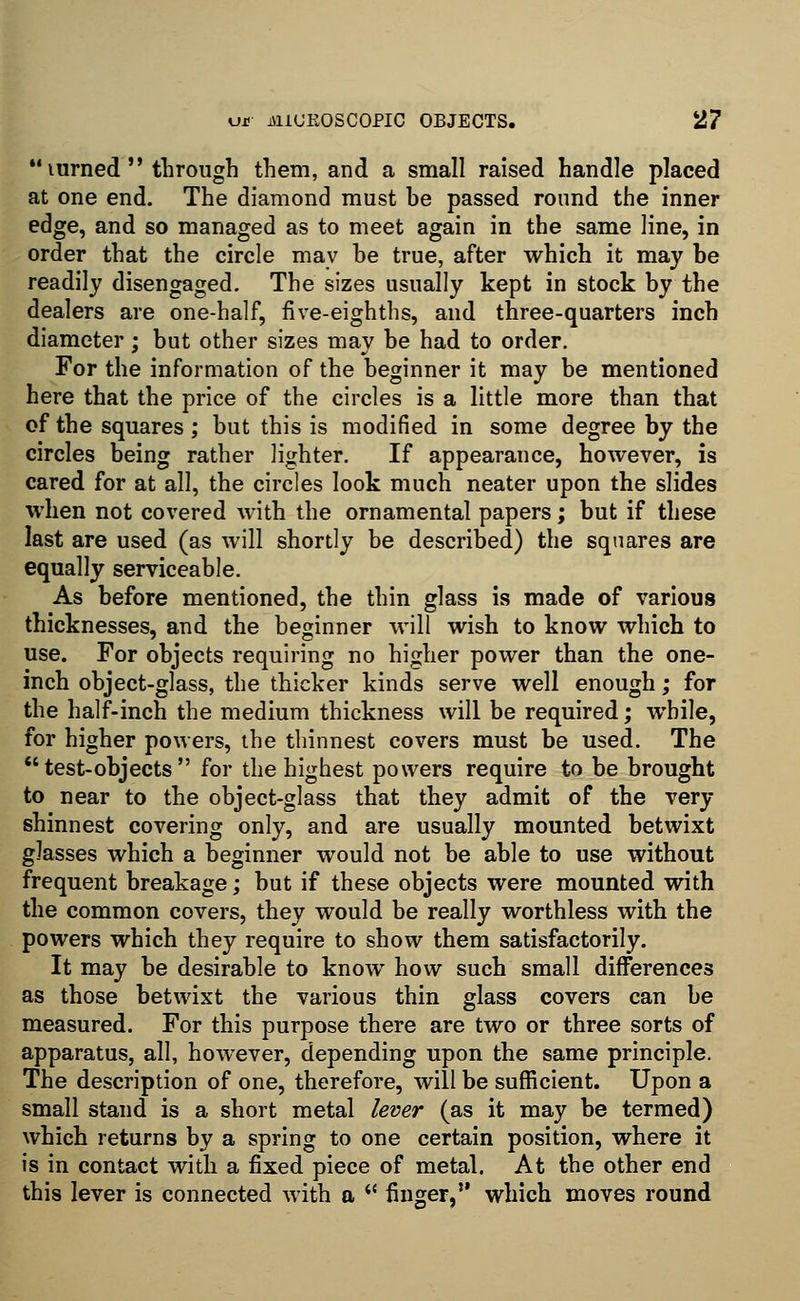 *'mrned  through them, and a small raised handle placed at one end. The diamond must be passed round the inner edge, and so managed as to meet again in the same line, in order that the circle may be true, after which it may be readily disengaged. The sizes usually kept in stock by the dealers are one-half, five-eighths, and three-quarters inch diameter; but other sizes may be had to order. For the information of the beginner it may be mentioned here that the price of the circles is a little more than that of the squares ; but this is modified in some degree by the circles being rather lighter. If appearance, however, is cared for at all, the circles look much neater upon the slides when not covered with the ornamental papers; but if these last are used (as will shortly be described) the squares are equally serviceable. As before mentioned, the thin glass is made of various thicknesses, and the beginner will wish to know which to use. For objects requiring no higher power than the one- inch object-glass, the thicker kinds serve well enough; for the half-inch the medium thickness will be required; while, for higher powers, the thinnest covers must be used. The  test-objects  for the highest powers require to be brought to near to the object-glass that they admit of the very shinnest covering only, and are usually mounted betwixt glasses which a beginner would not be able to use without frequent breakage; but if these objects were mounted with the common covers, they would be really worthless with the powers which they require to show them satisfactorily. It may be desirable to know how such small differences as those betwixt the various thin glass covers can be measured. For this purpose there are two or three sorts of apparatus, all, however, depending upon the same principle. The description of one, therefore, will be sufficient. Upon a small stand is a short metal lever (as it may be termed) which returns by a spring to one certain position, where it is in contact with a fixed piece of metal. At the other end this lever is connected with a w finger, which moves round