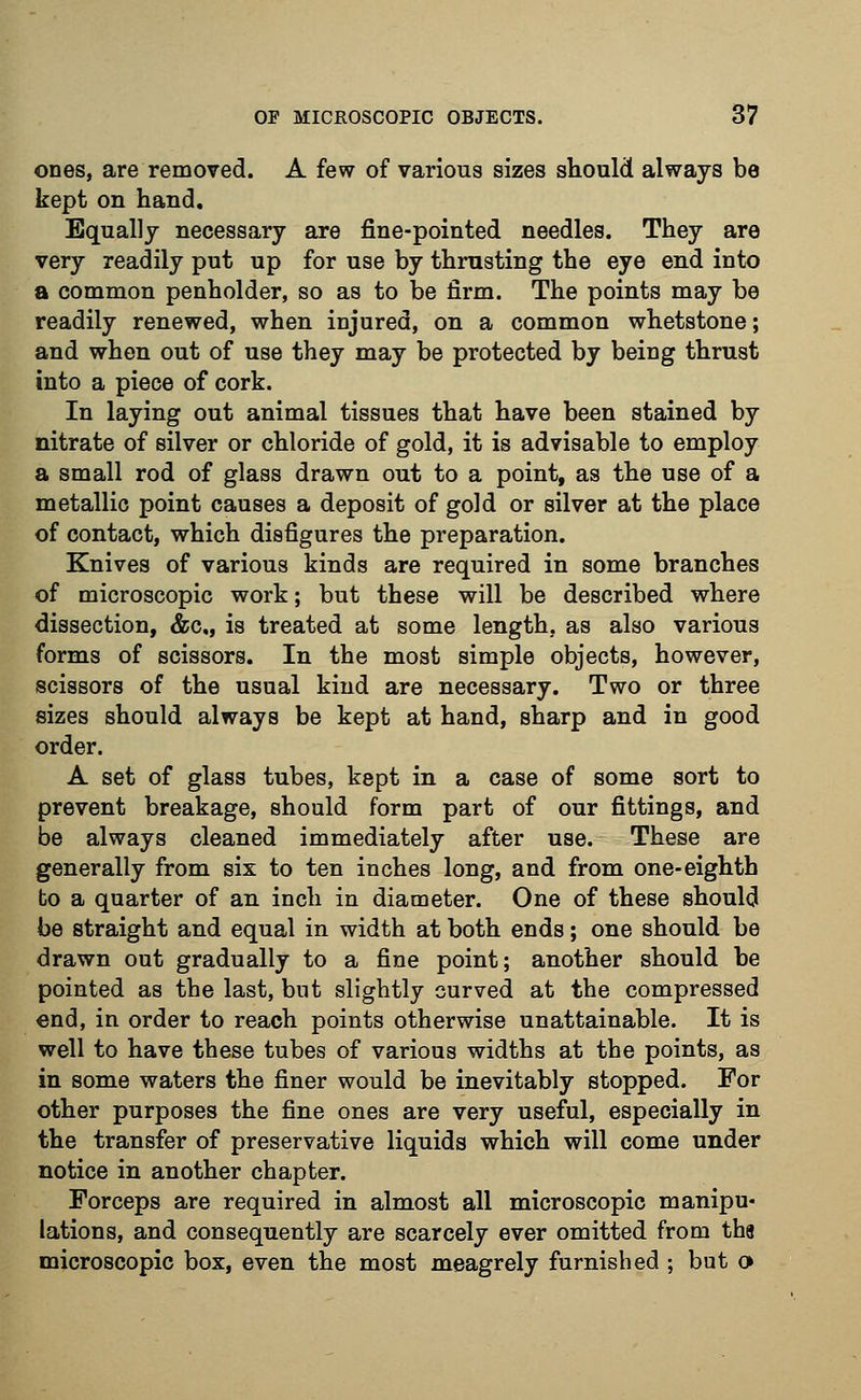 ones, are removed. A few of various sizes should always be kept on hand. Equally necessary are fine-pointed needles. They are very readily put up for use by thrusting the eye end into a common penholder, so as to be firm. The points may be readily renewed, when injured, on a common whetstone; and when out of use they may be protected by being thrust into a piece of cork. In laying out animal tissues that have been stained by nitrate of silver or chloride of gold, it is advisable to employ a small rod of glass drawn out to a point, as the use of a metallic point causes a deposit of gold or silver at the place of contact, which disfigures the preparation. Knives of various kinds are required in some branches of microscopic work; but these will be described where dissection, &c, is treated at some length, as also various forms of scissors. In the most simple objects, however, scissors of the usual kind are necessary. Two or three sizes should always be kept at hand, sharp and in good order. A set of glass tubes, kept in a case of some sort to prevent breakage, should form part of our fittings, and be always cleaned immediately after use. These are generally from six to ten inches long, and from one-eighth bo a quarter of au inch in diameter. One of these should be straight and equal in width at both ends; one should be drawn out gradually to a fine point; another should be pointed as the last, but slightly curved at the compressed end, in order to reach points otherwise unattainable. It is well to have these tubes of various widths at the points, as in some waters the finer would be inevitably stopped. For other purposes the fine ones are very useful, especially in the transfer of preservative liquids which will come under notice in another chapter. Forceps are required in almost all microscopic manipu- lations, and consequently are scarcely ever omitted from tha microscopic box, even the most meagrely furnished ; but o>