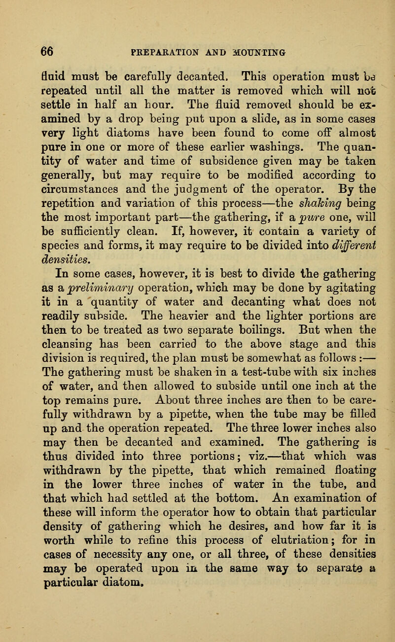 fluid must be carefully decanted. This operation must bd repeated until all the matter is removed which will not settle in half an hour. The fluid removed should be ex- amined by a drop being put upon a slide, as in some cases very light diatoms have been found to come off almost pure in one or more of these earlier washings. The quan- tity of water and time of subsidence given may be taken generally, but may require to be modified according to circumstances and the judgment of the operator. By the repetition and variation of this process—the shaking being the most important part—the gathering, if a pure one, will be sufficiently clean. If, however, it contain a variety of species and forms, it may require to be divided into different In some cases, however, it is best to divide the gathering as a preliminary operation, which may be done by agitating it in a quantity of water and decanting what does not readily subside. The heavier and the lighter portions are then to be treated as two separate boilings. But when the cleansing has been carried to the above stage and this division is required, the plan must be somewhat as follows :— The gathering must be shaken in a test-tube with six inches of water, and then allowed to subside until one inch at the top remains pure. About three inches are then to be care- fully withdrawn by a pipette, when the tube may be filled up and the operation repeated. The three lower inches also may then be decanted and examined. The gathering is thus divided into three portions; viz.—that which was withdrawn by the pipette, that which remained floating in the lower three inches of water in the tube, and that which had settled at the bottom. An examination of these will inform the operator how to obtain that particular density of gathering which he desires, and how far it is worth while to refine this process of elutriation; for in cases of necessity any one, or all three, of these densities may be operated upon in the same way to separate a particular diatom.