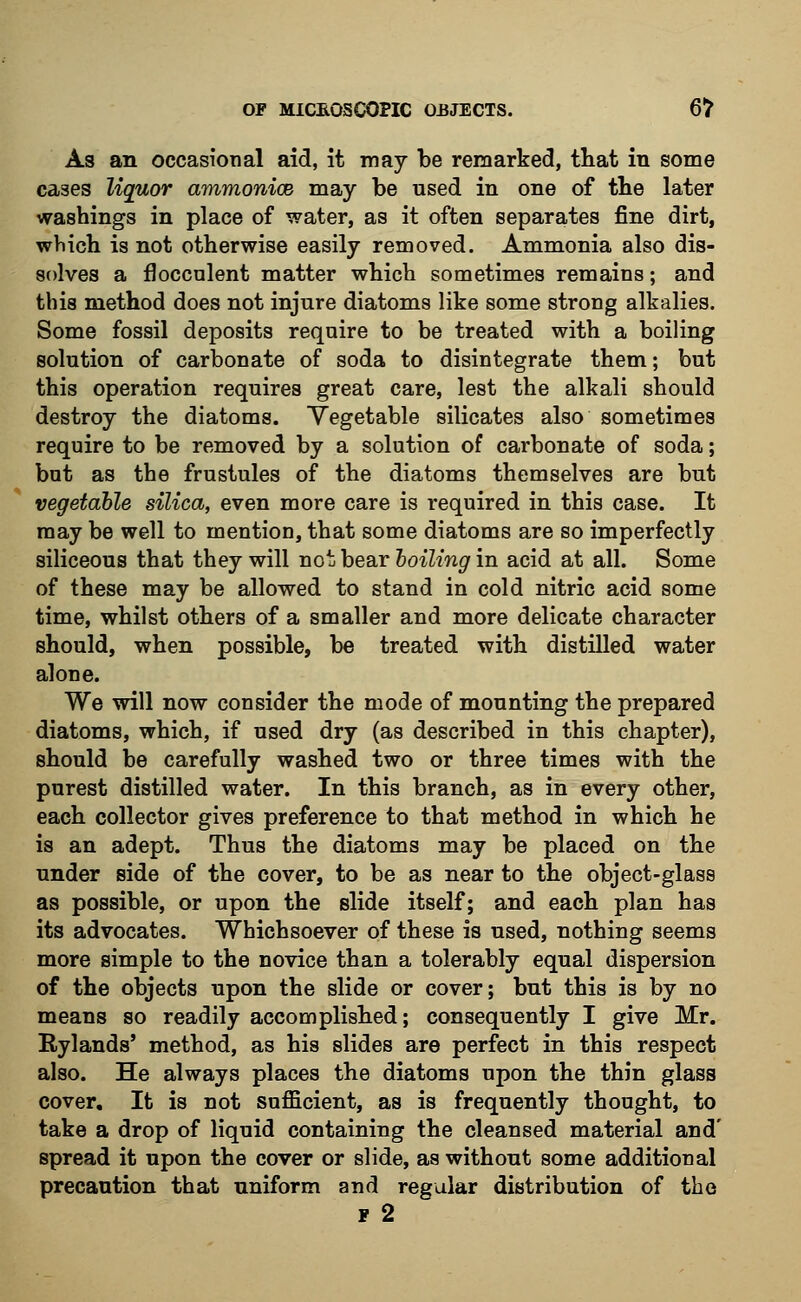 As an occasional aid, it may be remarked, that in some cases liquor ammonice may be used in one of the later washings in place of water, as it often separates fine dirt, which is not otherwise easily removed. Ammonia also dis- solves a floccnlent matter which sometimes remains; and this method does not injure diatoms like some strong alkalies. Some fossil deposits require to be treated with a boiling solution of carbonate of soda to disintegrate them; but this operation requires great care, lest the alkali should destroy the diatoms. Vegetable silicates also sometimes require to be removed by a solution of carbonate of soda; but as the frustules of the diatoms themselves are but vegetable silica, even more care is required in this case. It may be well to mention, that some diatoms are so imperfectly siliceous that they will not bear boiling in acid at all. Some of these may be allowed to stand in cold nitric acid some time, whilst others of a smaller and more delicate character should, when possible, be treated with distilled water alone. We will now consider the mode of mounting the prepared diatoms, which, if used dry (as described in this chapter), should be carefully washed two or three times with the purest distilled water. In this branch, as in every other, each collector gives preference to that method in which he is an adept. Thus the diatoms may be placed on the under side of the cover, to be as near to the object-glass as possible, or upon the slide itself; and each plan has its advocates. Whichsoever of these is used, nothing seems more simple to the novice than a tolerably equal dispersion of the objects upon the slide or cover; but this is by no means so readily accomplished; consequently I give Mr. Rylands' method, as his slides are perfect in this respect also. He always places the diatoms upon the thin glass cover. It is not sufficient, as is frequently thought, to take a drop of liquid containing the cleansed material and' spread it upon the cover or slide, as without some additional precaution that uniform and regular distribution of the f 2