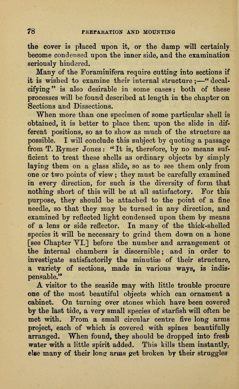 the cover is placed upon it, or the damp will certainly become condensed upon the inner side, and the examination seriously hindered. Many of the Foraminifera require cutting into sections if it is wished to examine their internal structure ;— decal- cifying  is also desirable in some cases: both of these processes will be found described at length in the chapter on Sections and Dissections. When more than one specimen of some particular shell is obtained, it is better to place them upon the slide in dif- ferent positions, so as to show as much of the structure as possible. I will conclude this subject by quoting a passage from T. Rymer Jones:  It is, therefore, by no means suf- ficient to treat these shells as ordinary objects by simply laying them on a glass slide, so as to see them only from one or two points of view; they must be carefully examined in every direction, for such is the diversity of form that nothing short of this will be at all satisfactory. For this purpose, they should be attached to the point of a fine needle, so that they may be turned in any direction, and examined by reflected light condensed upon them by means of a lens or side reflector. In many of the thick-shelled species it will be necessary to grind them down on a hone [see Chapter VI.] before the number and arrangement oi the internal chambers is discernible; and in order to investigate satisfactorily the minutiae of their structure, a variety of sections, made in various ways, is indis- pensable. A visitor to the seaside may with little trouble procure one of the most beautiful objects which can ornament a cabinet. On turning over stones which have been covered by the last tide, a very small species of starfish will often be met with. From a small circular centre five long arms project, each of which is covered with spines beautifully arranged. When found, they should be dropped into fresb water with a little spirit added. This kills them instantly, elee many of their long arms get broken by their struggles