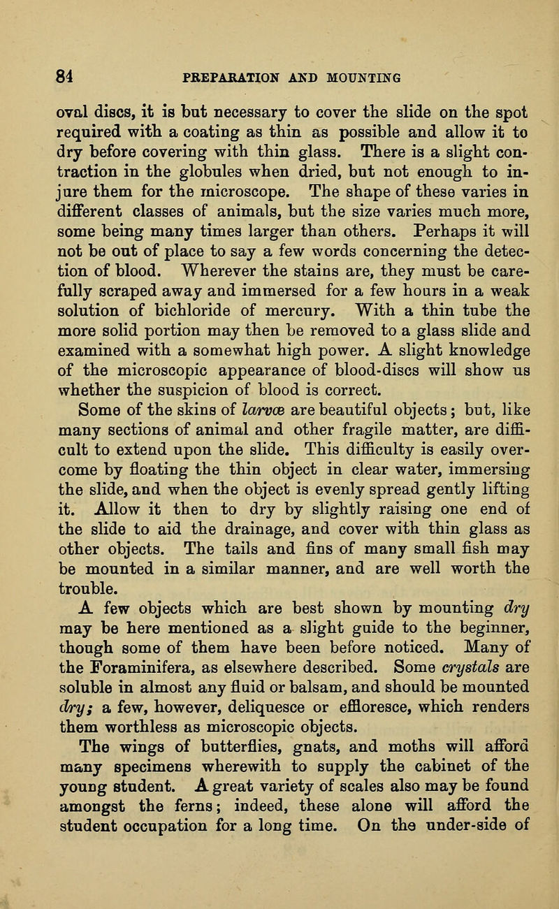 oval discs, it is bat necessary to cover the slide on the spot required with a coating as thin as possible and allow it to dry before covering with thin glass. There is a slight con- traction in the globules when dried, but not enough to in- jure them for the microscope. The shape of these varies in different classes of animals, but the size varies much more, some being many times larger than others. Perhaps it will not be out of place to say a few words concerning the detec- tion of blood. Wherever the stains are, they must be care- fully scraped away and immersed for a few hours in a weak solution of bichloride of mercury. With a thin tube the more solid portion may then be removed to a glass slide and examined with a somewhat high power. A slight knowledge of the microscopic appearance of blood-discs will show us whether the suspicion of blood is correct. Some of the skins of larvce are beautiful objects; but, like many sections of animal and other fragile matter, are dim- cult to extend upon the slide. This difficulty is easily over- come by floating the thin object in clear water, immersing the slide, and when the object is evenly spread gently lifting it. Allow it then to dry by slightly raising one end of the slide to aid the drainage, and cover with thin glass as other objects. The tails and fins of many small fish may be mounted in a similar manner, and are well worth the trouble. A few objects which are best shown by mounting dry may be here mentioned as a slight guide to the beginner, though some of them have been before noticed. Many of the Foraminifera, as elsewhere described. Some crystals are soluble in almost any fluid or balsam, and should be mounted dry; a few, however, deliquesce or effloresce, which renders them worthless as microscopic objects. The wings of butterflies, gnats, and moths will afford many specimens wherewith to supply the cabinet of the young student. A great variety of scales also may be found amongst the ferns; indeed, these alone will afford the student occupation for a long time. On the under-side of