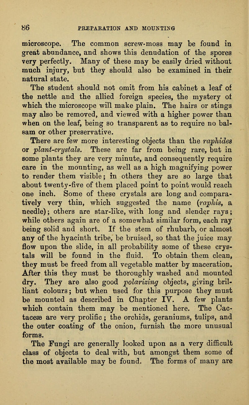 microscope. The common screw-moss may be found in great abundance, and shows this denudation of the spores very perfectly. Many of these may be easily dried without much injury, but they should also be examined in their natural state. The student should not omit from his cabinet a leaf of the nettle and the allied foreign species, the mystery of which the microscope will make plain. The hairs or stings may also be removed, and viewed with a higher power than when on the leaf, being so transparent as to require no bal- sam or other preservative. There are few more interesting objects than the rawhides or plant-crystals. These are far from being rare, but in some plants they are very minute, and consequently require care in the mounting, as well as a high magnifying power to render them visible; in others they are so large that about twenty-five of them placed point to point would reach one inch. Some of these crystals are long and compara- tively very thin, which suggested the name (rajphis, a needle); others are star-like, with long and slender rays; while others again are of a somewhat similar form, each ray being solid and short. If the stem of rhubarb, or almost any of the hyacinth tribe, be bruised, so that the juice may flow upon the slide, in all probability some of these crys- tals will be found in the fluid. To obtain them clean, they must be freed from all vegetable matter by maceration. After this they must be thoroughly washed and mounted dry. They are also good polarizing objects, giving bril- liant colours; but when used for this purpose they must be mounted as described in Chapter IV. A few plants which contain them may be mentioned here. The Cac- tacese are very prolific; the orchids, geraniums, tulips, and the outer coating of the onion, furnish the more unusual forms. The Fungi are generally looked upon as a very difficult class of objects to deal with, but amongst them some of the most available may be found. The forms of many are