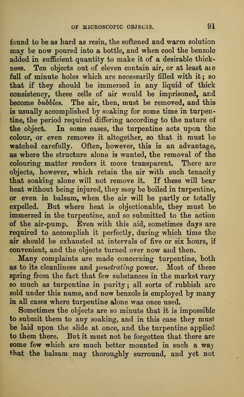 found to be as hard as resin, the softened and warm solution may be now poured into a bottle, and when cool the benzole added in sufficient quantity to make it of a desirable thick- ness. Ten objects out of eleven contain air, or at least aie full of minute holes which are necessarily filled with it; so that if they should be immersed in any liquid of thick consistency, these cells of air would be imprisoned, and become bubbles. The air, then, must be removed, and this is usually accomplished by soaking for some time in turpen- tine, the period required differing according to the nature of the object. In some cases, the turpentine acts upon the colour, or even removes it altogether, so that it must be watched carefully. Often, however, this is an advantage, as where the structure alone is wanted, the removal of the colouring matter renders it more transparent. There are objects, however, which retain the air with such tenacity that soakiBg alone will not remove it. If these will bear heat without being injured, they may be boiled in turpentine, or even in balsam, when the air will be partly or totally expelled. But where heat is objectionable, they must be immersed in the turpentine, and so submitted to the action of the air-pump. Even with this aid, sometimes days are required to accomplish it perfectly, during which time the air should be exhausted at intervals of five or six hours, if convenient, and the objects turned over now and then. Many complaints are made concerning turpentine, both as to its cleanliness and penetrating power. Most of these spring from the fact that few substances in the market vary so much as turpentine in purity; all sorts of rubbish are sold under this name, and now benzole is employed by many in all cases where turpentine alone was once used. Sometimes the objects are so minute that it is impossible to submit them to any soaking, and in this case they must be laid upon the slide at once, and the turpentine applied to them there. But it must not be forgotten that there are some few which are much better mounted in such a way that the balsam may thoroughly surround, and yet not