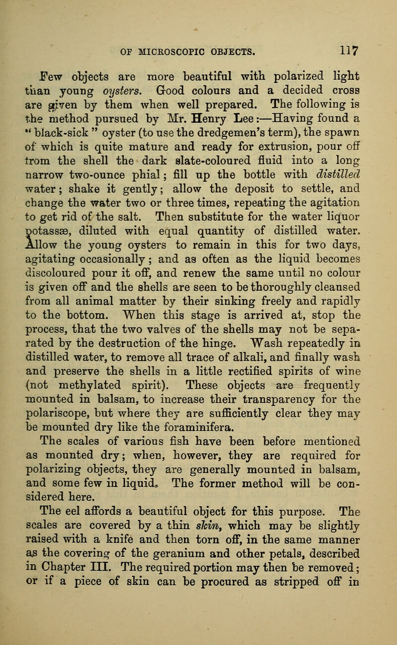 Few objects are more beautiful with polarized light than young oysters. G-ood colours and a decided cross are given by them when well prepared. The following is the method pursued by Mr. Henry Lee:—Having found a  black-sick  oyster (to use the dredgemen's term), the spawn of which is quite mature and ready for extrusion, pour off from the shell the dark slate-coloured fluid into a long narrow two-ounce phial; fill up the bottle with distilled water; shake it gently; allow the deposit to settle, and change the water two or three times, repeating the agitation to get rid of the salt. Then substitute for the water liquor potassaa, diluted with equal quantity of distilled water. Allow the young oysters to remain in this for two days, agitating occasionally; and as often as the liquid becomes discoloured pour it off, and renew the same until no colour is given off and the shells are seen to be thoroughly cleansed from all animal matter by their sinking freely and rapidly to the bottom. When this stage is arrived at, stop the process, that the two valves of the shells may not be sepa- rated by the destruction of the hinge. Wash repeatedly in distilled water, to remove all trace of alkali, and finally wash and preserve the shells in a little rectified spirits of wine (not methylated spirit). These objects are frequently mounted in balsam, to increase their transparency for the polariscope, but where they are sufficiently clear they may be mounted dry like the foraminifera. The scales of various fish have been before mentioned as mounted dry; when, however, they are required for polarizing objects, they are generally mounted in balsam, and some few in liquid. The former method will be con- sidered here. The eel affords a beautiful object for this purpose. The scales are covered by a thin shm, which may be slightly raised with a knife and then torn off, in the same manner as the covering of the geranium and other petals, described in Chapter III. The required portion may then be removed; or if a piece of skin can be procured as stripped off in
