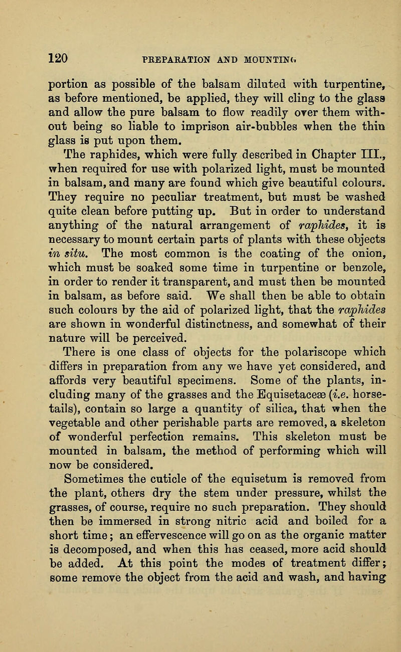 portion as possible of the balsam diluted with turpentine, as before mentioned, be applied, they will cling to the glass and allow the pure balsam to flow readily oyer them with- out being so liable to imprison air-bubbles when the thin glass is put upon them. The raphides, which were fully described in Chapter III., when required for use with polarized light, must be mounted in balsam, and many are found which give beautiful colours. They require no peculiar treatment, but must be washed quite clean before putting up. But in order to understand anything of the natural arrangement of raphides, it is necessary to mount certain parts of plants with these objects in situ. The most common is the coating of the onion, which must be soaked some time in turpentine or benzole, in order to render it transparent, and must then be mounted in balsam, as before said. We shall then be able to obtain such colours by the aid of polarized light, that the raphides are shown in wonderful distinctness, and somewhat of their nature will be perceived. There is one class of objects for the polariscope which differs in preparation from any we have yet considered, and affords very beautiful specimens. Some of the plants, in- cluding many of the grasses and the Equisetaceae {i.e. horse- tails), contain so large a quantity of silica, that when the vegetable and other perishable parts are removed, a skeleton of wonderful perfection remains. This skeleton must be mounted in balsam, the method of performing which will now be considered. Sometimes the cuticle of the equisetum is removed from the plant, others dry the stem under pressure, whilst the grasses, of course, require no such preparation. They should then be immersed in strong nitric acid and boiled for a short time; an effervescence will go on as the organic matter is decomposed, and when this has ceased, more acid should be added. At this point the modes of treatment differ; some remove the object from the acid and wash, and having