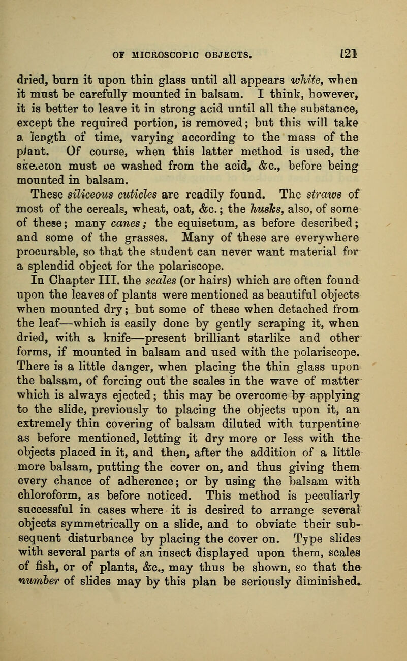 dried, burn it upon thin glass until all appears white, when it must be carefully mounted in balsam. I think, however, it is better to leave it in strong acid until all the substance, except the required portion, is removed; but this will take a length of time, varying according to the mass of the piant. Of course, when this latter method is used, the ske*econ must oe washed from the acid, &c, before being mounted in balsam. These siliceous cuticles are readily found. The straws of most of the cereals, wheat, oat, &c.; the hushs, also, of some of these; many canes; the equisetum, as before described; and some of the grasses. Many of these are everywhere procurable, so that the student can never want material for a splendid object for the polariscope. In Chapter III. the scales (or hairs) which are often found upon the leaves of plants were mentioned as beautiful objects when mounted dry; but some of these when detached from the leaf—which is easily done by gently scraping it, when dried, with a knife—present brilliant starlike and other forms, if mounted in balsam and used with the polariscope. There is a little danger, when placing the thin glass upon the balsam, of forcing out the scales in the wave of matter which is always ejected; this may be overcome by applying to the slide, previously to placing the objects upon it, an extremely thin covering of balsam diluted with turpentine as before mentioned, letting it dry more or less with the objects placed in it, and then, after the addition of a little more balsam, putting the cover on, and thus giving them every chance of adherence; or by using the balsam with chloroform, as before noticed. This method is peculiarly successful in cases where it is desired to arrange several objects symmetrically on a slide, and to obviate their sub- sequent disturbance by placing the cover on. Type slides with several parts of an insect displayed upon them, scales of fish, or of plants, &c, may thus be shown, so that the number of slides may by this plan be seriously diminished.