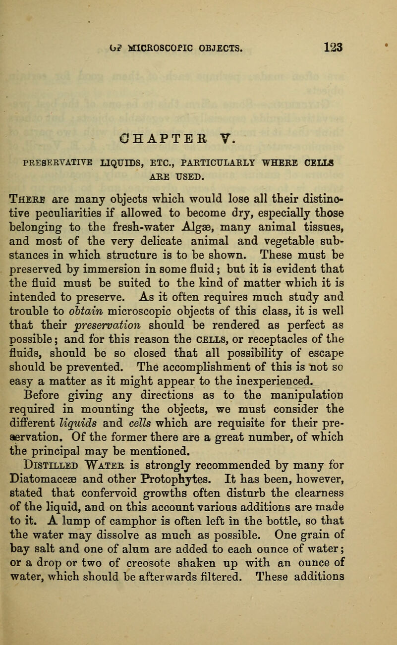 CHAPTER V. PRESEKVATIVE LIQUIDS, ETC., PARTICULARLY WHERE CELLS ARE USED. There are many objects which would lose all their distinc- tive peculiarities if allowed to become dry, especially those belonging to the fresh-water Algae, many animal tissues, and most of the very delicate animal and vegetable sub- stances in which structure is to be shown. These must be preserved by immersion in some fluid; but it is evident that the fluid must be suited to the kind of matter which it is intended to preserve. As it often requires much study and trouble to obtain microscopic objects of this class, it is well that their preservation should be rendered as perfect as possible; and for this reason the cells, or receptacles of the fluids, should be so closed that all possibility of escape should be prevented. The accomplishment of this is not so easy a matter as it might appear to the inexperienced. Before giving any directions as to the manipulation required in mounting the objects, we must consider the different liauids and cells which are requisite for their pre- servation. Of the former there are a great number, of which the principal may be mentioned. Distilled Wateb is strongly recommended by many for Diatomacese and other Protophytes. It has been, however, stated that confervoid growths often disturb the clearness of the liquid, and on this account various additions are made to it. A lump of camphor is often left in the bottle, so that the water may dissolve as much as possible. One grain of bay salt and one of alum are added to each ounce of water; or a drop or two of creosote shaken up with an ounce of water, which should be afterwards filtered. These additions