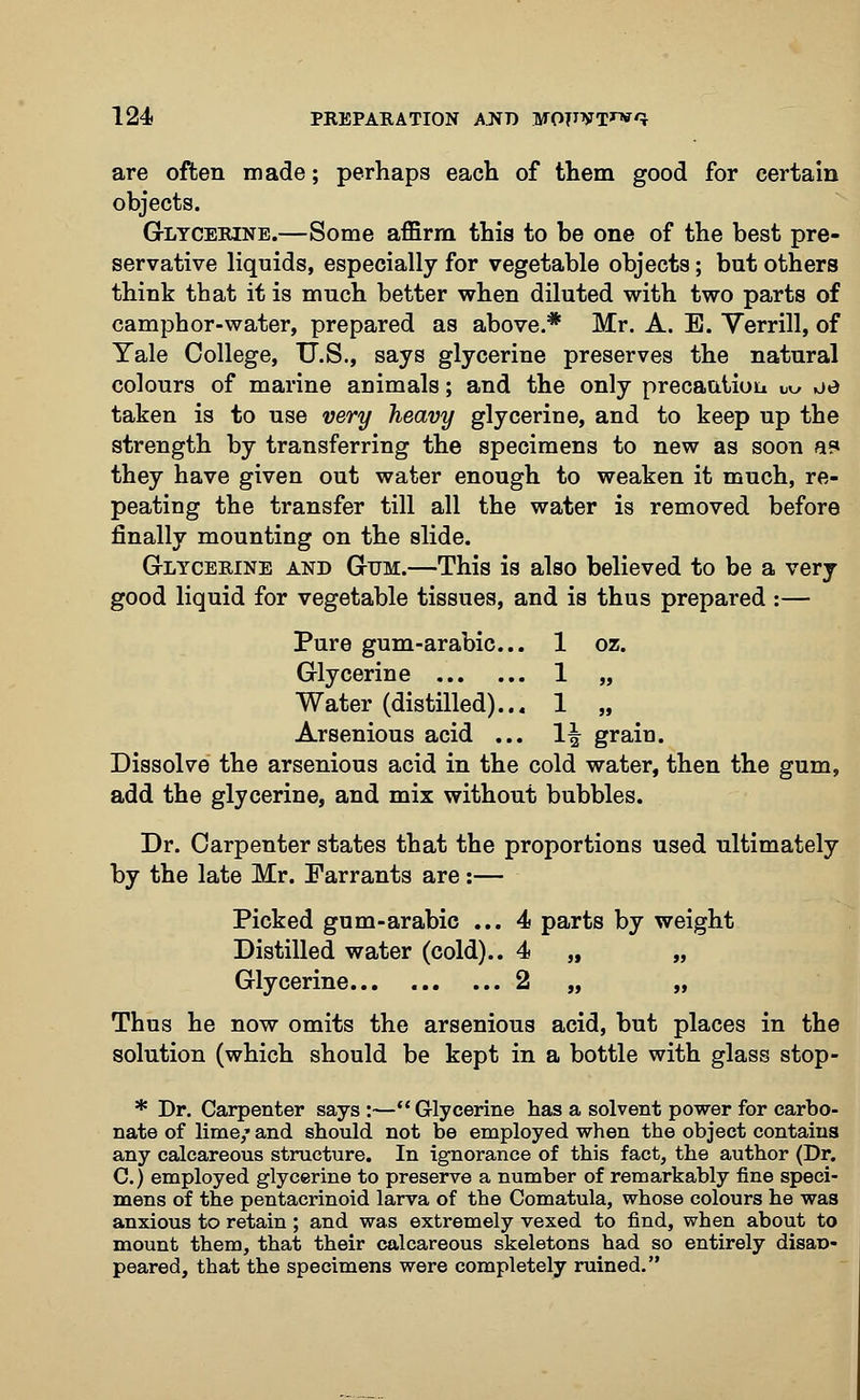 are often made; perhaps each of them good for certain objects. Glycerine.—Some affirm this to be one of the best pre- servative liquids, especially for vegetable objects; but others think that it is much better when diluted with two parts of camphor-water, prepared as above.* Mr. A. E. Yerrill, of Yale College, U.S., says glycerine preserves the natural colours of marine animals; and the only precaution bu oo taken is to use very heavy glycerine, and to keep up the strength by transferring the specimens to new as soon a* they have given out water enough to weaken it much, re- peating the transfer till all the water is removed before finally mounting on the slide. Glycerine and Gum.—This is also believed to be a very good liquid for vegetable tissues, and is thus prepared :— Pure gum-arabic... 1 oz. Glycerine 1 „ Water (distilled)... 1 „ Arsenious acid ... 1^ grain. Dissolve the arsenious acid in the cold water, then the gum, add the glycerine, and mix without bubbles. Dr. Carpenter states that the proportions used ultimately by the late Mr. Farrants are:— Picked gum-arabic ... 4 parts by weight Distilled water (cold).. 4 „ „ Glycerine 2 „ „ Thus he now omits the arsenious acid, but places in the solution (which should be kept in a bottle with glass stop- * Dr. Carpenter says :— Glycerine has a solvent power for carbo- nate of lime/ and should not be employed when the object contains any calcareous structure. In ignorance of this fact, the author (Dr. C.) employed glycerine to preserve a number of remarkably fine speci- mens of the pentacrinoid larva of the Comatula, whose colours he was anxious to retain; and was extremely vexed to find, when about to mount them, that their calcareous skeletons had so entirely disan- peared, that the specimens were completely ruined.