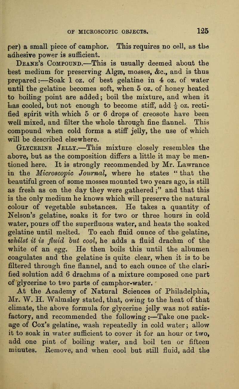 per) a small piece of camphor. This requires no cell, as the adhesive power is sufficient. Deane's Compound.—This is usually deemed about the best medium for preserving Algie, mosses, &c, and is thus prepared:—Soak 1 oz. of best gelatine in 4 oz. of water until the gelatine becomes soft, when 5 oz. of honey heated to boiling point are added; boil the mixture, and when it Las cooled, but not enough to become stiff, add ^ oz. recti- fied spirit with which 5 or 6 drops of creosote have been well mixed, and filter the whole through fine flannel. This compound when cold forms a stiff jelly, the use of which will be described elsewhere. Glycerine Jelly.—This mixture closely resembles the above, but as the composition differs a little it may be men- tioned here. It is strongly recommended by Mr. Lawrance in the Microscopic Journal, where he states  that the beautiful green of some mosses mounted two years ago, is still as fresh as on the day they were gathered; and that this is the only medium he knows which will preserve the natural colour of vegetable substances. He takes a quantity of Nelson's gelatine, soaks it for two or three hours in cold water, pours off the superfluous water, and heats the soaked gelatine until melted. To each fluid ounce of the gelatine, whilst it is fluid but cool, he adds a fluid drachm of the white of an egg. He then boils this until the albumen coagulates and the gelatine is quite clear, when it is to be filtered through fine flannel, and to each ounce of the clari- fied solution add 6 drachms of a mixture composed one part of glycerine to two parts of camphor-water. ' At the Academy of Natural Sciences of Philadelphia, Mr. W. H. Walmsley stated, that, owing to the heat of that climate, the above formula for glycerine jelly was not satis- factory, and recommended the following:—Take one pack- age of Cox's gelatine, wash repeatedly in cold water; allow it to soak in water sufficient to cover it for an hour or two, add one pint of boiling water, and boil ten or fifteen minutes. Remove, and when cool but still fluid, add the