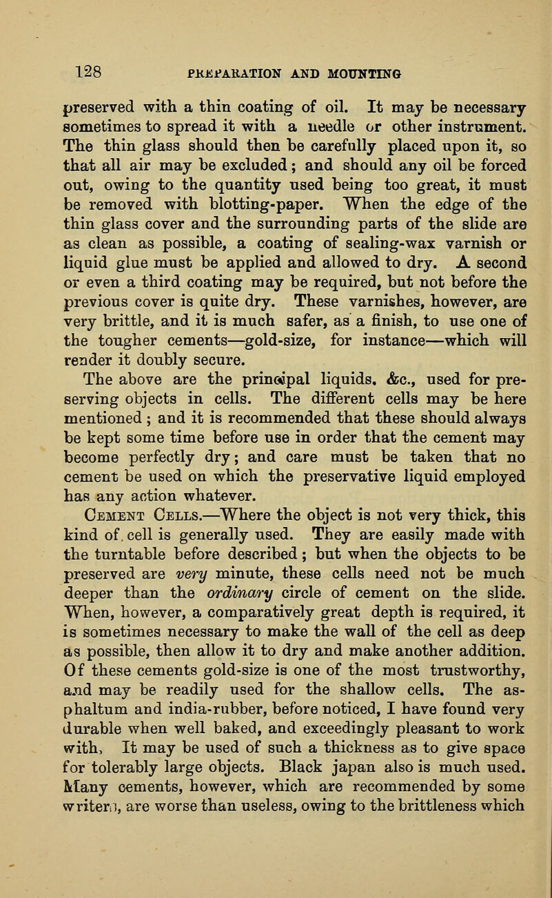 preserved with a thin coating of oil. It may be necessary sometimes to spread it with a needle or other instrument. The thin glass should then be carefully placed upon it, so that all air may be excluded; and should any oil be forced out, owing to the quantity used being too great, it must be removed with blotting-paper. When the edge of the thin glass cover and the surrounding parts of the slide are as clean as possible, a coating of sealing-wax varnish or liquid glue must be applied and allowed to dry. A second or even a third coating may be required, but not before the previous cover is quite dry. These varnishes, however, are very brittle, and it is much safer, as a finish, to use one of the tougher cements—gold-size, for instance—which will render it doubly secure. The above are the principal liquids. &c, used for pre- serving objects in cells. The different cells may be here mentioned ; and it is recommended that these should always be kept some time before use in order that the cement may become perfectly dry; and care must be taken that no cement be used on which the preservative liquid employed has any action whatever. Cement Cells.—Where the object is not very thick, this kind of. cell is generally used. They are easily made with the turntable before described; but when the objects to be preserved are very minute, these cells need not be much deeper than the ordinary circle of cement on the slide. When, however, a comparatively great depth is required, it is sometimes necessary to make the wall of the cell as deep as possible, then allow it to dry and make another addition. Of these cements gold-size is one of the most trustworthy, a.ud may be readily used for the shallow cells. The as- phaltum and india-rubber, before noticed, I have found very durable when well baked, and exceedingly pleasant to work with, It may be used of such a thickness as to give space for tolerably large objects. Black japan also is much used. Many cements, however, which are recommended by some writen, are worse than useless, owing to the brittleness which