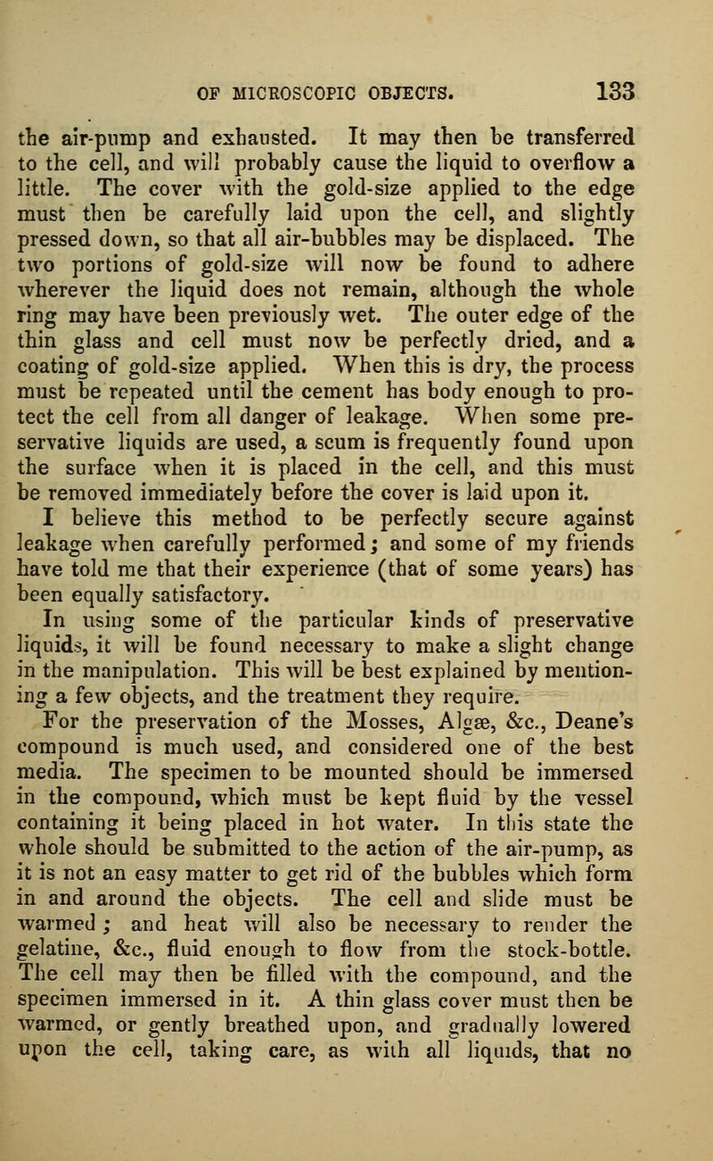 the air-pump and exhausted. It may then he transferred to the cell, and will probably cause the liquid to overflow a little. The cover with the gold-size applied to the edge must then be carefully laid upon the cell, and slightly pressed down, so that all air-bubbles may be displaced. The two portions of gold-size will now be found to adhere wherever the liquid does not remain, although the whole ring may have been previously wet. The outer edge of the thin glass and cell must now be perfectly dried, and a coating of gold-size applied. When this is dry, the process must be repeated until the cement has body enough to pro- tect the cell from all danger of leakage. When some pre- servative liquids are used, a scum is frequently found upon the surface when it is placed in the cell, and this must be removed immediately before the cover is laid upon it. I believe this method to be perfectly secure against leakage when carefully performed; and some of my friends have told me that their experience (that of some years) has been equally satisfactory. In using some of the particular kinds of preservative liquids, it will be found necessary to make a slight change in the manipulation. This will be best explained by mention- ing a few objects, and the treatment they require. For the preservation of the Mosses, Algse, &c, Deane's compound is much used, and considered one of the best media. The specimen to be mounted should be immersed in the compound, which must be kept fluid by the vessel containing it being placed in hot water. In this state the whole should be submitted to the action of the air-pump, as it is not an easy matter to get rid of the bubbles which form in and around the objects. The cell and slide must be warmed ; and heat will also be necessary to render the gelatine, &c, fluid enough to flow from the stock-bottle. The cell may then be filled with the compound, and the specimen immersed in it. A thin glass cover must then be warmed, or gently breathed upon, and gradually lowered upon the cell, taking care, as with all liquids, that no