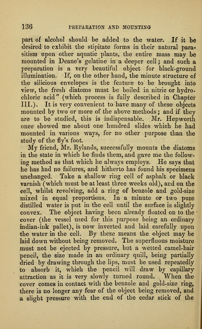 part of alcohol should he added to the water. If it be desired to exhibit the stipitate forms in their natural para- sitism upon other aquatic plants, the entire mass may be mounted in Deane's gelatine in a deeper cell; and such a preparation is a very beautiful object for black-ground illumination. If, on the other hand, the minute structure of the silicious envelopes is the feature to be brought into view, the fresh diatoms must be boiled in nitric or hydro- chloric acid (which process is fully described in Chapter III.). It is very convenient to have many of these objects mounted by two or more of the above methods; and if they are to be studied, this is indispensable. Mr. Hepworth once showed me about one hundred slides which he had mounted in various ways, for no other purpose than the study of the fly's foot. My friend, Mr. Rylands, successfully mounts the diatoms in the state in which he finds them, and gave me the follow- ing method as that which he always employs. He says that he has had no failures, and hitherto has found his specimens unchanged. Take a shallow ring cell of asphalt or black varnish (which must be at least three weeks old), and on the cell, whilst revolving, add a ring of benzole and gold-size mixed in equal proportions. In a minute or two pure distilled water is put in the cell until the surface is slightly convex. The object having been already floated on to the • cover (the vessel used for this purpose being an ordinary indian-ink pallet), is now inverted and laid carefully upon the water in the cell. By these means the object may be laid down without being removed. The superfluous moisture must not be ejected by pressure, but a wetted camel-hair pencil, the size made in an ordinary quill, being partially dried by drawing through the lips, must be used repeatedly to absorb it, which the pencil will draw by capillary attraction as it is very slowly turned round. When the cover comes in contact with the benzole and gold-size ring, there is no longer any fear of the object being removed, and a slight pressure with the end of the cedar stick of the