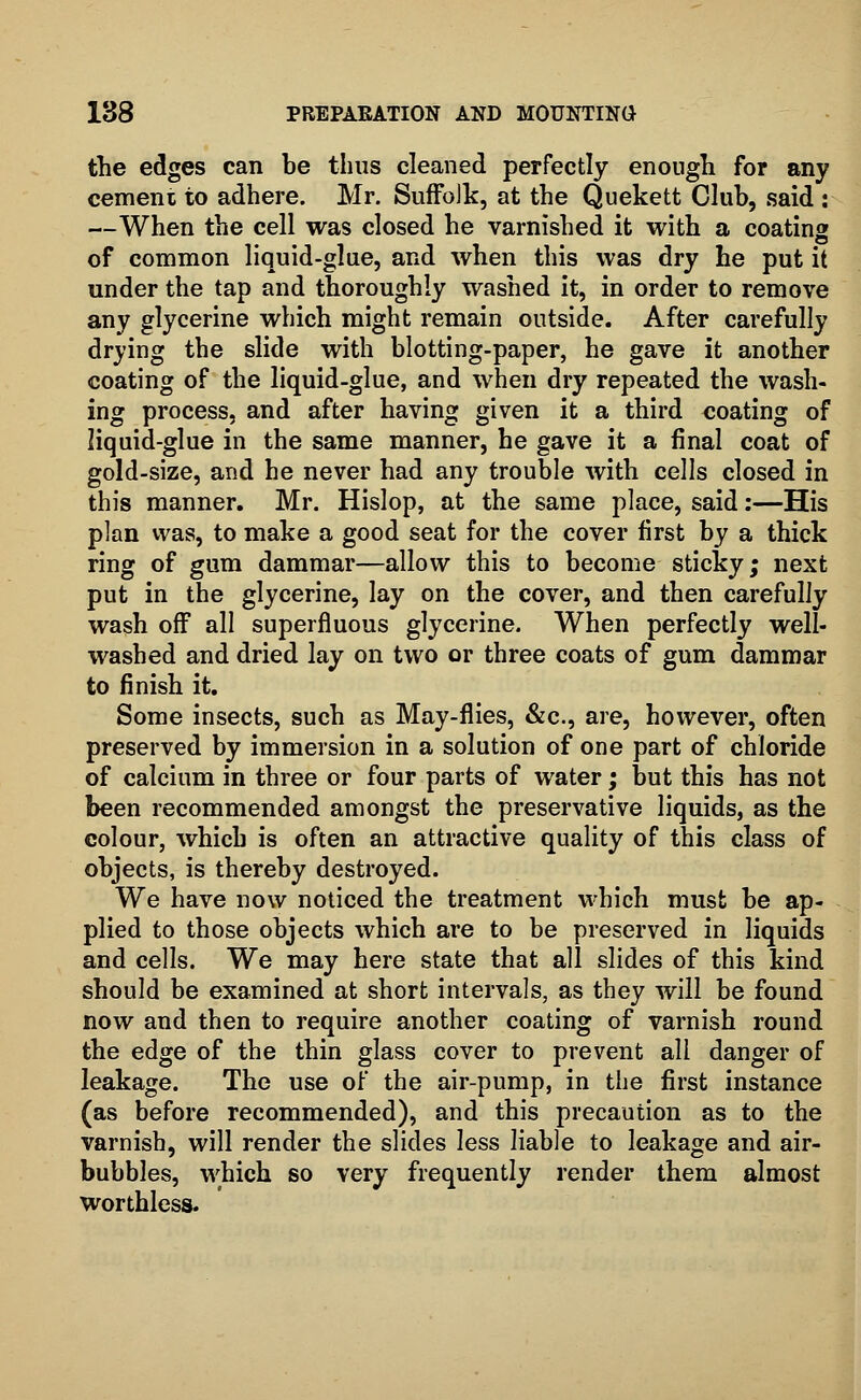 the edges can be thus cleaned perfectly enough for any cemeni to adhere. Mr. Suffolk, at the Quekett Club, said : —When the cell was closed he varnished it with a coating of common liquid-glue, and when this was dry he put it under the tap and thoroughly washed it, in order to remove any glycerine which might remain outside. After carefully drying the slide with blotting-paper, he gave it another coating of the liquid-glue, and when dry repeated the wash- ing process, and after having given it a third coating of liquid-glue in the same manner, he gave it a final coat of gold-size, and he never had any trouble with cells closed in this manner. Mr. Hislop, at the same place, said:—His plan was, to make a good seat for the cover first by a thick ring of gum dammar—allow this to become sticky; next put in the glycerine, lay on the cover, and then carefully wash off all superfluous glycerine. When perfectly well- washed and dried lay on two or three coats of gum dammar to finish it. Some insects, such as May-flies, &c, are, however, often preserved by immersion in a solution of one part of chloride of calcium in three or four parts of water; but this has not been recommended amongst the preservative liquids, as the colour, which is often an attractive quality of this class of objects, is thereby destroyed. We have now noticed the treatment which must be ap- plied to those objects which are to be preserved in liquids and cells. We may here state that all slides of this kind should be examined at short intervals, as they will be found now and then to require another coating of varnish round the edge of the thin glass cover to prevent all danger of leakage. The use of the air-pump, in the first instance (as before recommended), and this precaution as to the varnish, will render the slides less liable to leakage and air- bubbles, which so very frequently render them almost worthless.