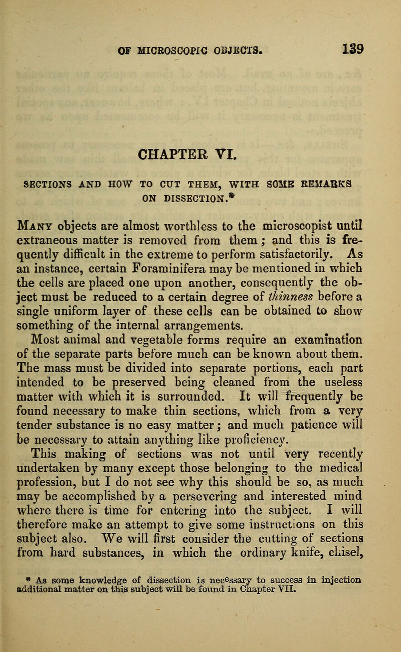 CHAPTER VL SECTIONS AND HOW TO CUT THEM, WITH SOME REMABKS ON DISSECTION.* Many objects are almost worthless to the microscopist until extraneous matter is removed from them; and this is fre- quently difficult in the extreme to perform satisfactorily. As an instance, certain Foraminifera may be mentioned in which the cells are placed one upon another, consequently the ob- ject must be reduced to a certain degree of thinness before a single uniform layer of these cells can be obtained to show something of the internal arrangements. Most animal and vegetable forms require an examination of the separate parts before much can be known about them. The mass must be divided into separate portions, each part intended to be preserved being cleaned from the useless matter with which it is surrounded. It will frequently be found necessary to make thin sections, which from a very tender substance is no easy matter; and much patience will be necessary to attain anything like proficiency. This making of sections was not until very recently undertaken by many except those belonging to the medical profession, but I do not see why this should be so, as much may be accomplished by a persevering and interested mind where there is time for entering into the subject. I will therefore make an attempt to give some instructions on this subject also. We will first consider the cutting of sections from hard substances, in which the ordinary knife, chisel, * As some knowledge of dissection is necessary to success in injection additional matter on this subject will be found in Chapter VII.