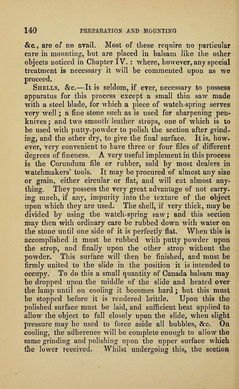 &&, are of no avail. Most of these require no particular care in mounting, but are placed in balsam like the other objects noticed in Chapter IV. : where, however, any special treatment is necessary it will be commented upon as we proceed. Shells, &c.—It is seldom, if ever, necessary to possess apparatus for this process except a small thin saw made with a steel blade, for which a piece of watch-spring serves very well; a fine stone such as is used for sharpening pen- knives ; and two smooth leather strops, one of which is to be used with putty-powder to polish the section after grind- ing, and the other dry, to give the final surface. It is, how- ever, very convenient to have three or four files of different degrees of fineness. A very useful implement in this process is the Corundum file or rubber, sold by most dealers in watchmakers' tools. It may be procured of almost any size or grain, either circular or flat, and will cut almost any- thing. They possess the very great advantage of not carry- ing much, if any, impurity into the texture of the object upon which they are used. The shell, if very thick, may be divided by using the watch-spring saw; and this section may then with ordinary care be rubbed down with water on the stone until one side of it is perfectly flat. When this is accomplished it must be rubbed with putty powder upon the strop, and finally upon the other strop without the powder. This surface will then be finished, and must be firmly united to the slide in the position it is intended to occupy. To do this a small quantity of Canada balsam may be dropped upon the middle of the slide and heated over the lamp until on cooling it becomes hard; but this must be stopped before it is rendered brittle. Upon this the polished surface must be laid, and sufficient heat applied to allow the object to fall closely upon the slide, when slight pressure may be used to force aside all bubbles, &c. On cooling, the adherence will be complete enough to allow the same grinding and polishing upon the upper surface which the lower received. Whilst undergoing this, the section