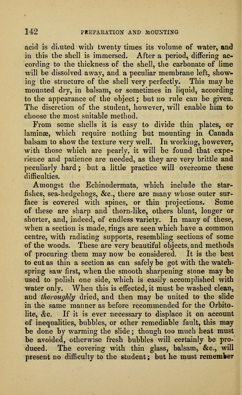 acid is dim ted with twenty times its volume of water, and in this the shell is immersed. After a period, differing ac- cording to the thickness of the shell, the carbonate of lime will be dissolved away, and a peculiar membrane left, show- ing the structure of the shell very perfectly. This may be mounted dry, in balsam, or sometimes in liquid, according to the appearance of the object; but no rule can be given. The discretion of the student, however, will enable him to choose the most suitable method. From some shells it is easy to divide thin plates, or laminae, which require nothing but mounting in Canada balsam to show the texture very well. In working, however, with those which are pearly, it will be found that expe- rience and patience are needed, as they are very brittle and peculiarly hard; but a little practice will overcome these difficulties. Amongst the Echinodermata, which include the star- fishes, sea-hedgehogs, &c, there are many whose outer sur- face is covered with spines, or thin projections. Some of these are sharp and thorn-like, others blunt, longer or shorter, and, indeed, of endless variety. In many of these, when a section is made, rings are seen which have a common centre, with radiating supports, resembling sections of some of the woods. These are very beautiful objects, and methods of procuring them may now be considered. It is the best to cut as thin a section as can safely be got with the watch- spring saw first, when the smooth sharpening stone may be used to polish one side, which is easily accomplished with water only. When this is effected, it must be washed clean, and thoroughly dried, and then may be united to the slide in the same manner as before recommended for the Orbito- lite, &c. If it is ever necessary to displace it on account of inequalities, bubbles, or other remediable fault, this may be done by warming the slide; though too much heat must be avoided, otherwise fresh bubbles will certainly be pro-' duced. The covering with thin glass, balsam, &c, will present no difficulty to the student; but he must remember