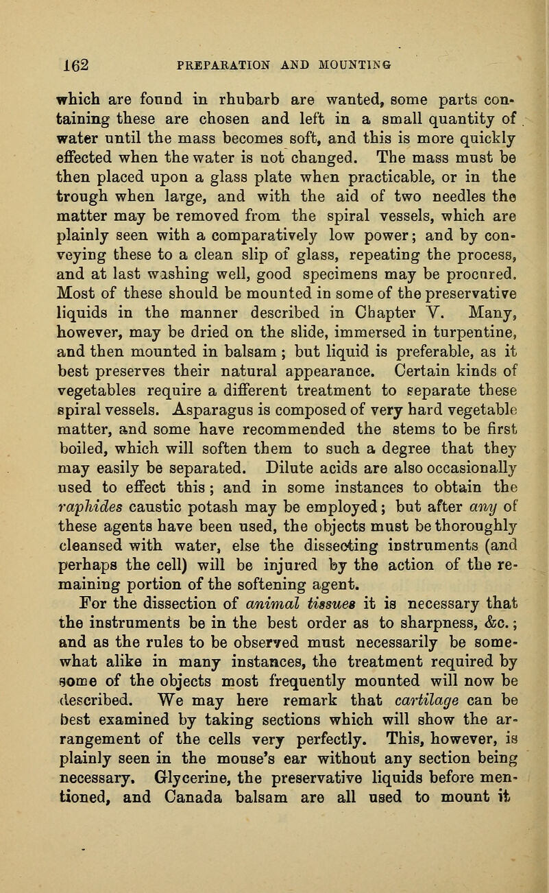 which are found in rhubarb are wanted, some parts con- taining these are chosen and left in a small quantity of water until the mass becomes soft, and this is more quickly- effected when the water is not changed. The mass must be then placed upon a glass plate when practicable, or in the trough when large, and with the aid of two needles the matter may be removed from the spiral vessels, which are plainly seen with a comparatively low power; and by con- veying these to a clean slip of glass, repeating the process, and at last wishing well, good specimens may be procnred. Most of these should be mounted in some of the preservative liquids in the manner described in Chapter Y. Many, however, may be dried on the slide, immersed in turpentine, and then mounted in balsam ; but liquid is preferable, as it best preserves their natural appearance. Certain kinds of vegetables require a different treatment to separate these spiral vessels. Asparagus is composed of very hard vegetable matter, and some have recommended the stems to be first boiled, which will soften them to such a degree that they may easily be separated. Dilute acids are also occasionally used to effect this; and in some instances to obtain the raphides caustic potash may be employed; but after any of these agents have been used, the objects must be thoroughly cleansed with water, else the dissecting instruments (and perhaps the cell) will be injured by the action of the re- maining portion of the softening agent. For the dissection of animal tissues it is necessary that the instruments be in the best order as to sharpness, &c.; and as the rules to be observed must necessarily be some- what alike in many instances, the treatment required by eome of the objects most frequently mounted will now be described. We may here remark that cartilage can be best examined by taking sections which will show the ar- rangement of the cells very perfectly. This, however, is plainly seen in the mouse's ear without any section being necessary. Glycerine, the preservative liquids before men- tioned, and Canada balsam are all used to mount it