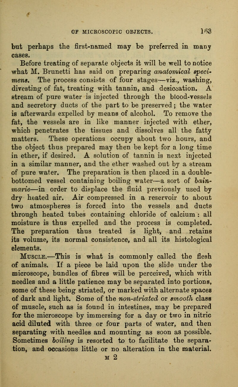 but perhaps the first-named may be preferred in many Before treating of separate objects it will be well to notice what M. Brunetti has said on preparing anatomical speci- mens. The process consists of four stages—viz., washing, divesting of fat, treating with tannin, and desiccation. A stream of pure water is injected through the blood-vessels and secretory ducts of the part to be preserved; the water is afterwards expelled by means of alcohol. To remove the fat, the vessels are in like manner injected with ether, which penetrates the tissues and dissolves all the fatty matters. These operations occupy about two hours, and the object thus prepared may then be kept for a long time in ether, if desired. A solution of tannin is next injected in a similar manner, and the ether washed out by a stream of pure water. The preparation is then placed in a double- bottomed vessel containing boiling water—a sort of bain- marie—in order to displace the fluid previously used by dry heated air. Air compressed in a reservoir to about two atmospheres is forced into the vessels and ducts through heated tubes containing chloride of calcium : all moisture is thus expelled and the process is completed. The preparation thus treated is light, and retains its volume, its normal consistence, and all its histological elements. Muscle.—This is what is commonly called the flesh of animals. If a piece be laid upon the slide under the microscope, bundles of fibres will be perceived, which with needles and a little patience may be separated into portions, some of these being striated, or marked with alternate spaces of dark and light. Some of the non-striated or smooth class of muscle, such as is found in intestines, may be prepared for the microscope by immersing for a day or two in nitric acid diluted with three or four parts of water, and then separating with needles and mounting as soon as possible. Sometimes boiling is resorted to to facilitate the separa- tion, and occasions little or no alteration in the material. m 2