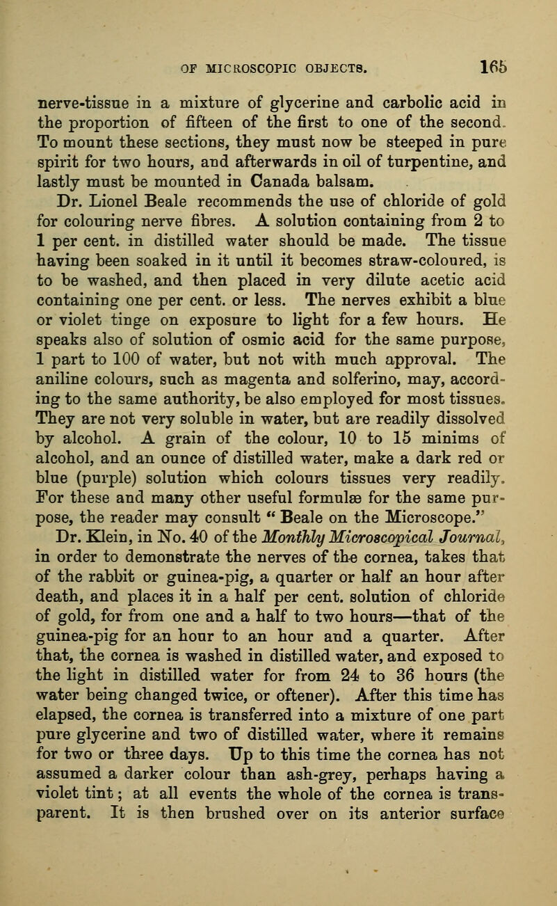 nerve-tissue in a mixture of glycerine and carbolic acid in the proportion of fifteen of the first to one of the second To mount these sections, they must now be steeped in pure spirit for two hours, and afterwards in oil of turpentine, and lastly must be mounted in Canada balsam. Dr. Lionel Beale recommends the use of chloride of gold for colouring nerve fibres. A solution containing from 2 to 1 per cent, in distilled water should be made. The tissue having been soaked in it until it becomes straw-coloured, is to be washed, and then placed in very dilute acetic acid containing one per cent, or less. The nerves exhibit a blue or violet tinge on exposure to light for a few hours. He speaks also of solution of osmic acid for the same purpose, 1 part to 100 of water, but not with much approval. The aniline colours, such as magenta and solferino, may, accord- ing to the same authority, be also employed for most tissues. They are not very soluble in water, but are readily dissolved by alcohol. A grain of the colour, 10 to 15 minims of alcohol, and an ounce of distilled water, make a dark red or blue (purple) solution which colours tissues very readily. For these and many other useful formulae for the same pur- pose, the reader may consult  Beale on the Microscope. Dr. Klein, in No. 40 of the Monthly Microscopical Journal, in order to demonstrate the nerves of the cornea, takes that of the rabbit or guinea-pig, a quarter or half an hour after death, and places it in a half per cent, solution of chloride of gold, for from one and a half to two hours—that of the guinea-pig for an hour to an hour and a quarter. After that, the cornea is washed in distilled water, and exposed to the light in distilled water for from 24 to 36 hours (the water being changed twice, or oftener). After this time has elapsed, the cornea is transferred into a mixture of one part pure glycerine and two of distilled water, where it remains for two or three days. Up to this time the cornea has not assumed a darker colour than ash-grey, perhaps having a violet tint; at all events the whole of the cornea is trans- parent. It is then brushed over on its anterior surface